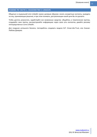 11
www.makovich.ru
2012 © Вячеслав Макович
[Название книги]
РЕЗЮМЕ ПО ЧАСТИ 1: ЗНАКОМСТВО С LINKEDIN
Общаться в социальной сети LinkedIn нужно целевым образом: искать конкретные контакты, выходить
на лиц, принимающих решения, и при этом понимать, для реализации какой цели Вы это делаете.
Чтобы достичь результата, задействуйте все возможные средства: общайтесь в тематических группах,
создавайте свои группы, распространяйте информацию через свою сеть контактов, давайте рекламу
непосредственно в сети LinkedIn.
Для создания успешного бизнеса, постарайтесь следовать модели KLT: Know-Like-Trust, или Знание-
Любовь-Доверие.
 