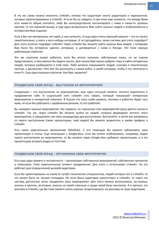 14
www.makovich.ru
2012 © Вячеслав Макович
[Название книги]
В эту же схему можно включить LinkedIn, потому что существует много редакторов и журналистов,
которые зарегистрированы в LinkedIn. И если Вы их найдете, и при этом еще окажется, что между Вами
есть какие-то общие контакты, либо Вы непосредственно контактируете с ними в каких-то целевых
группах, то это хороший выход, и еще одна возможность Вам найти нужных людей и опубликоваться в
интересном Вам издании.
Если у Вас нет материалов, нет идей, о чем написать, то еще один очень хороший вариант – это не писать
самостоятельно, а взять у кого-нибудь интервью. И тут догадайтесь, какая система для этого подойдет?
Для этого отлично подойдет LinkedIn! Через LinkedIn Вы можете найти нужных Вам людей, с которыми
Вам было бы интересно сделать интервью, и договориться с ними о беседе. Это тоже хорошо
работающая стратегия.
Эта же стратегия может работать, если Вы хотите написать собственную книгу, но не совсем
представляете, о чем именно Вы будете писать. Для начала Вам нужно выбрать тему и найти интересных
людей, которые разбираются в этой теме. Либо активно спрашиваете людей, участвуя в тематических
группах, в дискуссиях: «Кто мог бы рассказать о своем кейсе, о своей ситуации, чтобы я это напечатал в
книге?». Еще одна хорошая стратегия. Как Вам, нравится?
ПРОДВИГАЕМ СВОЙ БРЕНД – ВЫСТУПАЕМ НА МЕРОПРИЯТИЯХ
Следующее – это выступление на мероприятиях, еще один сильный элемент личного маркетинга и
продвижения себя. В социальной сети LinkedIn есть сервис, который показывает интересные
мероприятия в конкретной тематике. В России это пока слабо развито, поэтому и работать будет чуть
хуже, но если Вы работаете с зарубежным рынком, то это сработает.
Вы находите нужные мероприятия. Как правило, на страничках этих мероприятий сразу дается ссылка в
LinkedIn. Так же, через LinkedIn Вы можете выйти на людей, которые формируют контент этого
мероприятия, и предложить им свою кандидатуру для выступления. Выступаете, а затем все материалы
со своего выступления (свою презентацию, своё видео) Вы можете разместить в своем профиле в
LinkedIn.
Есть такое замечательно приложение SlideShare. С его помощью Вы можете публиковать свои
презентации и статьи. Еще интеграция с Google-docs. Если Вы хотите опубликовать, например, видео
своего выступления на мероприятии, то Вы можете через Google-docs добавить презентацию, и в эту
презентацию вставить видео из YouTube.
ПРОДВИГАЕМ СВОЙ БРЕНД – ОРГАНИЗУЕМ СВОИ МЕРОПРИЯТИЯ
Есть еще один момент в экспертности – организация собственных мероприятий, собственных тренингов
и семинаров. Тоже замечательный сегмент продвижения. Для этого я использовал LinkedIn. Но это
работает для определенной целевой аудитории.
Если Вы ориентированы на каких-то сугубо технических специалистов, людей которых нет в LinkedIn, то
это может быть не лучшая площадка. Но если Ваша аудитория присутствует в LinkedIn, то через эту
систему достаточно легко продвигать свои мероприятия. Для этого можно использовать, во-первых,
анонсы в группах, во-вторых, анонсы на своей странице и среди своей базы контактов. А в-третьих, это
реклама в LinkedIn, где Вы тоже можете очень хорошо затаргетировать эту рекламу на свою аудиторию.
 