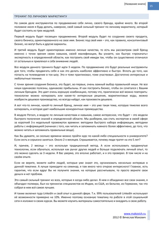 15
www.makovich.ru
2012 © Вячеслав Макович
[Название книги]
ТРЕНИНГ ПО ЛИЧНОМУ МАРКЕТИНГУ
На самом деле инструментов по продвижению себя лично, своего бренда, крайне много. Во второй
половине июля я буду делать, наверное, свой самый сильный тренинг по личному маркетингу, который
будет состоять из трех модулей.
Первый модуль будет посвящен продвижению. Второй модуль будет по созданию своего продукта,
своего бизнеса, ориентированного на свое имя. Бизнес под своё имя – это, как правило, консалтинговый
бизнес, но могут быть и другие варианты.
И третий модуль будет ориентирован именно личные качества, то есть мы рассмотрим свой бренд
именно с точки зрения своих навыков, своей квалификации, Вы узнаете, как быстро «прокачать»
экспертность в определенной области, как построить свой имидж так, чтобы он существенно отличался
от остальных и привлекал к себе внимание людей.
Все модули данного тренинга будут идти 3 недели. По продвижению это будут реальные инструменты
для того, чтобы продвигать себя и как это делать наиболее эффективно и быстро. Вплоть до того, как
попасть на телевидение в ток-шоу. Это я тоже практиковал, тоже участвовал. Достаточно интересные и
любопытные техники.
С точки зрения создания бизнеса, это будет, во-первых, очень важный выбор правильной ниши. Не все
ниши одинаково полезны, одинаково прибыльны. И как построить бизнес, чтобы он сочетался с Вашим
личным брендом. Это дает очень хорошую комбинацию, потому что, практически всё можно повторить:
технологии можно копировать или какие-то интересные решения, маркетинговые ходы, можно
изобрести дешевое производство, но всегда найдут, как произвести дешевле.
А вот что-то личное, какой-то личный бренд, личное имя – это уже такая тема, которую тяжелее всего
копировать, и которая дает наибольшие конкурентные преимущества.
В модуле Person, в модуле по личным качествам и навыкам, самое интересное, что будет – это модели
быстрого получения знаний в определенной области. Мы разберем, как стать экспертом в своей сфере
за короткий 3-х недельный промежуток времени: методики быстрого набора информации, методики
работы с информацией (начиная с того, как читать и запоминать намного более эффективно, до того, что
можно читать и запоминать правильные вещи).
Как Вы думаете, за сколько времени можно пройти курс по какой-либо специальности в университете?
Если сесть и серьезно заняться. Около 2-х месяцев. Спрашивается, почему люди тратят на это 5 лет?
И, причем, 2 месяца – это используя традиционный метод. А если использовать продвинутые
технологии, если обучаться, используя как рычаг других людей и больше подключать личный опыт, то
это можно сделать за 3 недели. Я Вас уверяю, это вполне работает, и я это проверял. В том числе и на
своём опыте.
Если не верите, можете найти людей, которые уже знают это, организовать несколько интервью в
данной тематике. А лучше приходите на семинар, я там много чего открою интересного! Главное, есть
гарантия, что если вдруг Вы не получите знания, на которые рассчитывали, то просто вернете свои
деньги и нет проблем.
Это самый сильный тренинг из всех, которые я когда-либо делал. В нем я объединил все свои знания, я
объездил полмира, был на тренингах специалистов из Индии, из США, из Бельгии, из Германии, так что
собрал в нем всё самое лучшее.
И также включил туда LinkedIn и свой опыт в данной сфере. Т.к. 99% пользователей LinkedIn используют
её возможности примерно на 10%. Именно поэтому основную тематику по работе в этой социальной
сети я изложил в своих курсах. Вы можете изучить материалы самостоятельно и внедрить в свою работу.
 