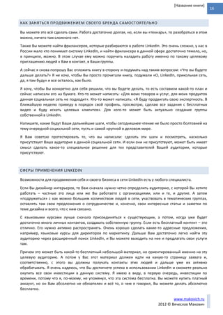 16
www.makovich.ru
2012 © Вячеслав Макович
[Название книги]
КАК ЗАНЯТЬСЯ ПРОДВИЖЕНИЕМ СВОЕГО БРЕНДА САМОСТОЯТЕЛЬНО
Вы можете это всё сделать сами. Работа достаточно долгая, но, если вы «технарь», то разобраться в этом
можно, ничего там сложного нет.
Также Вы можете найти фрилансеров, которые разбираются в работе LinkedIn. Это очень сложно, у нас в
России мало кто понимает систему LinkedIn, и найти фрилансера в данной сфере достаточно тяжело, но,
в принципе, можно. В этом случае ему можно поручить наладить работу именно по такому целевому
приглашению людей к Вам в контакт, в Ваши группы.
А сейчас я снова попрошу Вас отложить книгу в сторону и подумать над таким вопросом: «Что вы будете
дальше делать?» Я не хочу, чтобы Вы просто прочитали книгу, подумали «О, LinkedIn, прикольная сеть,
да, я там буду» и все осталось, как было.
Я хочу, чтобы Вы конкретно для себя решили, что вы будете делать, то есть составили какой-то план и
сейчас написали его на бумаге. Кто-то может написать: «Для моих товаров и услуг, для моих продуктов
данная социальная сеть не подходит». Кто-то может написать: «Я буду продвигать свою экспертность. В
ближайшую неделю приведу в порядок свой профиль, просмотрю, сделаю все задания с бесплатных
видео и буду искать целевых клиентов». Для кого-то может быть актуально создание группы
собственной в LinkedIn.
Напишите, какие будут Ваши дальнейшие шаги, чтобы сегодняшнее чтение не было просто болтовней на
тему очередной социальной сети, пусть и самой крупной в деловом мире.
Я Вам советую протестировать то, что вы написали: сделать эти шаги и посмотреть, насколько
присутствует Ваша аудитория в данной социальной сети. И если они не присутствуют, может быть имеет
смысл сделать какое-то специальное решение для тех представителей Вашей аудитории, которые
присутствуют.
СФЕРЫ ПРИМЕНЕНИЯ LINKEDIN
Возможности для продвижения себя и своего бизнеса в сети LinkedIn есть у любого специалиста.
Если Вы дизайнер интерьеров, то Вам сначала нужно четко определить аудиторию, с которой Вы хотите
работать – частные это лица или же Вы работаете с организациями, или и те, и другие. А затем
«подружиться» с как можно большим количеством людей в сети, участвовать в тематических группах,
оставлять там свои предложения о сотрудничестве и, конечно, свои интересные статьи и заметки по
теме дизайна и всего, что с ним связано.
С языковыми курсами лучше сначала присоединяться к существующим, а потом, когда уже будет
достаточно много личных контактов, создавать собственную группу. Если есть бесплатный контент – это
отлично. Его нужно активно распространять. Очень хорошо сделать какие-то адресные предложения,
например, языковые курсы для директоров по маркетингу. Дальше Вам достаточно легко найти эту
аудиторию через расширенный поиск LinkedIn, и Вы можете выходить на нее и предлагать свои услуги
там.
Причем это может быть какой-то бесплатный небольшой материал, но ориентированный именно на эту
целевую аудиторию. А потом у Вас этот материал должен идти на какую-то страницу захвата и,
соответственно, с этого вы должны получать контакты этих людей и дальше уже их активно
обрабатывать. Я очень надеюсь, что Вы достигнете успеха в использовании LinkedIn и сможете реально
окупить все свои инвестиции в данную систему. Я имею в виду, в первую очередь, инвестиции по
времени, потому что я, по-моему, не упомянул, что эта система бесплатна. Вы можете купить платный
аккаунт, но он Вам абсолютно не обязателен и всё то, о чем я говорил, Вы можете делать абсолютно
бесплатно.
 