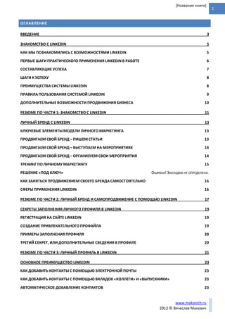 1
www.makovich.ru
2012 © Вячеслав Макович
[Название книги]
ОГЛАВЛЕНИЕ
ВВЕДЕНИЕ 3
ЗНАКОМСТВО С LINKEDIN 5
КАК МЫ ПОЗНАКОМИЛИСЬ С ВОЗМОЖНОСТЯМИ LINKEDIN 5
ПЕРВЫЕ ШАГИ ПРАКТИЧЕСКОГО ПРИМЕНЕНИЯ LINKEDIN В РАБОТЕ 6
СОСТАВЛЯЮЩИЕ УСПЕХА 7
ШАГИ К УСПЕХУ 8
ПРЕИМУЩЕСТВА СИСТЕМЫ LINKEDIN 8
ПРАВИЛА ПОЛЬЗОВАНИЯ СИСТЕМОЙ LINKEDIN 9
ДОПОЛНИТЕЛЬНЫЕ ВОЗМОЖНОСТИ ПРОДВИЖЕНИЯ БИЗНЕСА 10
РЕЗЮМЕ ПО ЧАСТИ 1: ЗНАКОМСТВО С LINKEDIN 11
ЛИЧНЫЙ БРЕНД С LINKEDIN 13
КЛЮЧЕВЫЕ ЭЛЕМЕНТЫ МОДЕЛИ ЛИЧНОГО МАРКЕТИНГА 13
ПРОДВИГАЕМ СВОЙ БРЕНД – ПИШЕМ СТАТЬИ 13
ПРОДВИГАЕМ СВОЙ БРЕНД – ВЫСТУПАЕМ НА МЕРОПРИЯТИЯХ 14
ПРОДВИГАЕМ СВОЙ БРЕНД – ОРГАНИЗУЕМ СВОИ МЕРОПРИЯТИЯ 14
ТРЕНИНГ ПО ЛИЧНОМУ МАРКЕТИНГУ 15
РЕШЕНИЕ «ПОД КЛЮЧ» ОШИБКА! ЗАКЛАДКА НЕ ОПРЕДЕЛЕНА.
КАК ЗАНЯТЬСЯ ПРОДВИЖЕНИЕМ СВОЕГО БРЕНДА САМОСТОЯТЕЛЬНО 16
СФЕРЫ ПРИМЕНЕНИЯ LINKEDIN 16
РЕЗЮМЕ ПО ЧАСТИ 2: ЛИЧНЫЙ БРЕНД И САМОПРОДВИЖЕНИЕ С ПОМОЩЬЮ LINKEDIN 17
СЕКРЕТЫ ЗАПОЛНЕНИЯ ЛИЧНОГО ПРОФИЛЯ В LINKEDIN 19
РЕГИСТРАЦИЯ НА САЙТЕ LINKEDIN 19
СОЗДАНИЕ ПРИВЛЕКАТЕЛЬНОГО ПРОФАЙЛА 19
ПРИМЕРЫ ЗАПОЛНЕНИЯ ПРОФИЛЯ 20
ТРЕТИЙ СЕКРЕТ, ИЛИ ДОПОЛНИТЕЛЬНЫЕ СВЕДЕНИЯ В ПРОФИЛЕ 20
РЕЗЮМЕ ПО ЧАСТИ 3: ЛИЧНЫЙ ПРОФИЛЬ В LINKEDIN 21
ОСНОВНОЕ ПРЕИМУЩЕСТВО LINKEDIN 23
КАК ДОБАВИТЬ КОНТАКТЫ С ПОМОЩЬЮ ЭЛЕКТРОННОЙ ПОЧТЫ 23
КАК ДОБАВИТЬ КОНТАКТЫ С ПОМОЩЬЮ ВКЛАДОК «КОЛЛЕГИ» И «ВЫПУСКНИКИ» 23
АВТОМАТИЧЕСКОЕ ДОБАВЛЕНИЕ КОНТАКТОВ 23
 