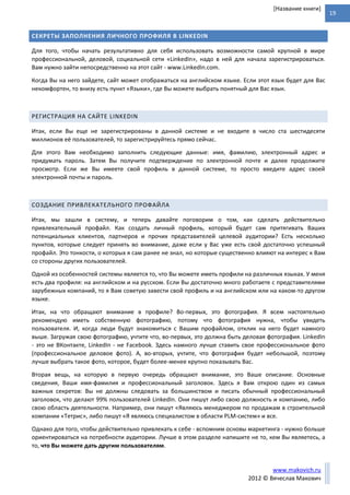 19
www.makovich.ru
2012 © Вячеслав Макович
[Название книги]
СЕКРЕТЫ ЗАПОЛНЕНИЯ ЛИЧНОГО ПРОФИЛЯ В LINKEDIN
Для того, чтобы начать результативно для себя использовать возможности самой крупной в мире
профессиональной, деловой, социальной сети «LinkedIn», надо в ней для начала зарегистрироваться.
Вам нужно зайти непосредственно на этот сайт - www.LinkedIn.com.
Когда Вы на него зайдете, сайт может отображаться на английском языке. Если этот язык будет для Вас
некомфортен, то внизу есть пункт «Языки», где Вы можете выбрать понятный для Вас язык.
РЕГИСТРАЦИЯ НА САЙТЕ LINKEDIN
Итак, если Вы еще не зарегистрированы в данной системе и не входите в число ста шестидесяти
миллионов её пользователей, то зарегистрируйтесь прямо сейчас.
Для этого Вам необходимо заполнить следующие данные: имя, фамилию, электронный адрес и
придумать пароль. Затем Вы получите подтверждение по электронной почте и далее продолжите
просмотр. Если же Вы имеете свой профиль в данной системе, то просто введите адрес своей
электронной почты и пароль.
СОЗДАНИЕ ПРИВЛЕКАТЕЛЬНОГО ПРОФАЙЛА
Итак, мы зашли в систему, и теперь давайте поговорим о том, как сделать действительно
привлекательный профайл. Как создать личный профиль, который будет сам притягивать Ваших
потенциальных клиентов, партнеров и прочих представителей целевой аудитории? Есть несколько
пунктов, которые следует принять во внимание, даже если у Вас уже есть свой достаточно успешный
профайл. Это тонкости, о которых я сам ранее не знал, но которые существенно влияют на интерес к Вам
со стороны других пользователей.
Одной из особенностей системы является то, что Вы можете иметь профили на различных языках. У меня
есть два профиля: на английском и на русском. Если Вы достаточно много работаете с представителями
зарубежных компаний, то я Вам советую завести свой профиль и на английском или на каком-то другом
языке.
Итак, на что обращают внимание в профиле? Во-первых, это фотография. Я всем настоятельно
рекомендую иметь собственную фотографию, потому что фотография нужна, чтобы увидеть
пользователя. И, когда люди будут знакомиться с Вашим профайлом, отклик на него будет намного
выше. Загружая свою фотографию, учтите что, во-первых, это должна быть деловая фотография. LinkedIn
- это не ВКонтакте, LinkedIn - не Facebook. Здесь намного лучше ставить свое профессиональное фото
(профессиональное деловое фото). А, во-вторых, учтите, что фотография будет небольшой, поэтому
лучше выбрать такое фото, которое, будет более-менее крупно показывать Вас.
Вторая вещь, на которую в первую очередь обращают внимание, это Ваше описание. Основные
сведения, Ваши имя-фамилия и профессиональный заголовок. Здесь я Вам открою один из самых
важных секретов: Вы не должны следовать за большинством и писать обычный профессиональный
заголовок, что делают 99% пользователей LinkedIn. Они пишут либо свою должность и компанию, либо
свою область деятельности. Например, они пишут «Являюсь менеджером по продажам в строительной
компании «Тетрис», либо пишут «Я являюсь специалистом в области PLM-систем» и все.
Однако для того, чтобы действительно привлекать к себе - вспомним основы маркетинга - нужно больше
ориентироваться на потребности аудитории. Лучше в этом разделе напишите не то, кем Вы являетесь, а
то, что Вы можете дать другим пользователям.
 