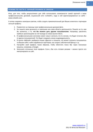 21
www.makovich.ru
2012 © Вячеслав Макович
[Название книги]
РЕЗЮМЕ ПО ЧАСТИ 3: ЛИЧНЫЙ ПРОФИЛЬ В LINKEDIN
Итак, для того, чтобы результативно для себя использовать возможности самой крупной в мире
профессиональной, деловой, социальной сети «LinkedIn», надо в ней зарегистрироваться на сайте -
www.LinkedIn.com.
А затем следовать нехитрым советам, чтобы создать привлекательный для Ваших клиентов и партнеров
личный профиль:
1. Разместите на странице свое профессиональное деловое фото.
2. Не пишите свою должность и компанию или свою область деятельности. Пишите не то, кем
Вы являетесь, а то, что Вы можете дать другим пользователям. Например, увеличить
прибыль организациям за счет выхода на новые рынки сбыта.
3. В профессиональном заголовке имеет смысл написать что-то личное, что будет отличать Вас
от других пользователей. Что будет создавать некую индивидуальность.
4. В пункте «Вебсайт» выберите опцию «Другое» и опишите, что может получить пользователь
на Вашем сайте: найти зарубежных партнеров, как создать собственный бренд и т.д.
5. Настройте свой профиль таким образом, чтобы облегчить поиск Вас через поисковые
машины, например, в Google.
6. Заполните остальные поля профиля. Если у Вас есть готовое резюме – можно просто его
импортировать на сайт.
 