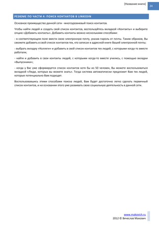 24
www.makovich.ru
2012 © Вячеслав Макович
[Название книги]
РЕЗЮМЕ ПО ЧАСТИ 4: ПОИСК КОНТАКТОВ В LINKEDIN
Основное преимущество данной сети - многоуровневый поиск контактов.
Чтобы найти людей и создать свой список контактов, воспользуйтесь вкладкой «Контакты» и выберите
опцию «Добавить контакты». Добавить контакты можно несколькими способами:
- в соответствующем поле ввести свою электронную почту, указав пароль от почты. Таким образом, Вы
сможете добавить в свой список контактов тех, кто записан в адресной книге Вашей электронной почты;
- выбрать вкладку «Коллеги» и добавить в свой список контактов тех людей, с которыми когда-то вместе
работали;
- найти и добавить в свои контакты людей, с которыми когда-то вместе учились, с помощью вкладки
«Выпускники»;
- когда у Вас уже сформируется список контактов хотя бы из 50 человек, Вы можете воспользоваться
вкладкой «Люди, которых вы можете знать». Тогда система автоматически предложит Вам тех людей,
которые потенциально Вам подходят.
Воспользовавшись этими способами поиска людей, Вам будет достаточно легко сделать первичный
список контактов, и на основании этого уже развивать свою социальную деятельность в данной сети.
 