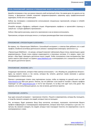 26
www.makovich.ru
2012 © Вячеслав Макович
[Название книги]
РОЛЬ ПРИЛОЖЕНИЙ LINKEDIN В ПОВЫШЕНИИ ВАШЕГО ЭКСПЕРТНОГО СТАТУСА
Давайте поговорим о том, как можно повысить свой экспертный статус. На самом деле это сделать не так
сложно, а функционал LinkedIn позволяет продемонстрировать широкому кругу профессиональной
аудитории, кто Вы есть на самом деле.
Сейчас мы поговорим о возможностях использования специальных приложений, которых в LinkedIn
достаточно много.
Откройте вкладку «Профиль», выберите опцию «Редактировать профиль» и пролистайте страницу в
самый низ - к опции «Добавить приложение».
Сейчас я Вам кратко расскажу, какие есть приложения и как их можно использовать.
Приложения, которые использую лично я, и которые рекомендую Вам тоже использовать.
ПРИЛОЖЕНИЕ «ПРЕЗЕНТАЦИИ SLIDESHARE»
Во-первых, это «Презентации SlideShare». Сильнейший инструмент, я советую Вам добавить его в свой
профиль. Особенно если Ваша деятельность связана с проведением семинаров, тренингов и т.д.
«Презентации SlideShare» - это ресурс, который позволяет публиковать Ваши статьи, презентации и даже
видеоматериалы. Ресурс очень хорошо индексируется в поисковых системах. И я уверен, через этот
ресурс к Вам будет приходить достаточно много людей. Чтобы пользоваться этим инструментом, Вам
нужно завести свой аккаунт на сервисе www.SlideShare.net и интегрировать его с аккаунтом на LinkedIn.
Это сделать достаточно просто.
ПРИЛОЖЕНИЕ «READING LIST»
Следующее приложение, которое я Вам советую использовать – это «Reading List, разработано Amazon».
Здесь вы можете писать о тех книгах, которые Вы читаете, делиться своим мнением о данных
произведениях и ставить ссылки.
Причем я рекомендую ставить свои партнерские ссылки, чтобы за переход по данной книге на сайт
www.Amazon.com Вам шли деньги. Поясню, как это работает: если какой-то человек с Вашего профиля
переходит на сайт www.Amazon.com и что-то там покупает, то на Ваш счет идет часть этих денег. Как
правило, это не очень большие деньги, но, тем не менее, достаточно приятно.
ПРИЛОЖЕНИЕ «EVENTS»
Еще один сильный инструмент – приложение «Events». Пишите о мероприятиях, которые Вы посещаете,
и тогда Вы сможете находить тех людей, которые тоже их посещают.
Это, во-первых, будет развивать Вашу базу контактов, во-вторых, показывать посетителям Вашего
профиля информацию о планирующихся мероприятиях, которые могут быть интересны и для них. А в-
третьих, Вы сможете находить тех людей, которые тоже планируют посетить это мероприятие и как-то
кооперироваться с ними.
 