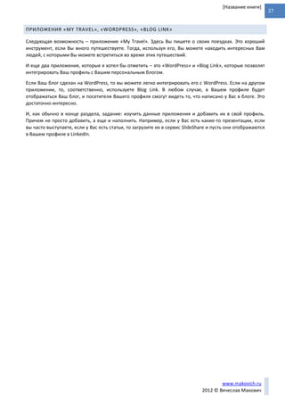 27
www.makovich.ru
2012 © Вячеслав Макович
[Название книги]
ПРИЛОЖЕНИЯ «MY TRAVEL», «WORDPRESS», «BLOG LINK»
Следующая возможность – приложение «My Travel». Здесь Вы пишете о своих поездках. Это хороший
инструмент, если Вы много путешествуете. Тогда, используя его, Вы можете находить интересных Вам
людей, с которыми Вы можете встретиться во время этих путешествий.
И еще два приложения, которые я хотел бы отметить – это «WordPress» и «Blog Link», которые позволят
интегрировать Ваш профиль с Вашим персональным блогом.
Если Ваш блог сделан на WordPress, то вы можете легко интегрировать его с WordPress. Если на другом
приложении, то, соответственно, используете Blog Link. В любом случае, в Вашем профиле будет
отображаться Ваш блог, и посетители Вашего профиля смогут видеть то, что написано у Вас в блоге. Это
достаточно интересно.
И, как обычно в конце раздела, задание: изучить данные приложения и добавить их в свой профиль.
Причем не просто добавить, а еще и наполнить. Например, если у Вас есть какие-то презентации, если
вы часто выступаете, если у Вас есть статьи, то загрузите их в сервис SlideShare и пусть они отображаются
в Вашем профиле в LinkedIn.
 