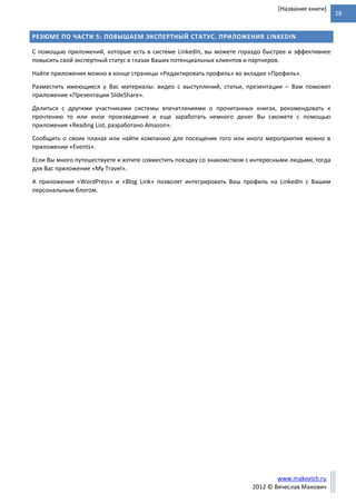 28
www.makovich.ru
2012 © Вячеслав Макович
[Название книги]
РЕЗЮМЕ ПО ЧАСТИ 5: ПОВЫШАЕМ ЭКСПЕРТНЫЙ СТАТУС. ПРИЛОЖЕНИЯ LINKEDIN
С помощью приложений, которые есть в системе LinkedIn, вы можете гораздо быстрее и эффективнее
повысить свой экспертный статус в глазах Ваших потенциальных клиентов и партнеров.
Найти приложения можно в конце страницы «Редактировать профиль» во вкладке «Профиль».
Разместить имеющиеся у Вас материалы: видео с выступлений, статьи, презентации – Вам поможет
приложение «Презентации SlideShare».
Делиться с другими участниками системы впечатлениями о прочитанных книгах, рекомендовать к
прочтению то или иное произведение и еще заработать немного денег Вы сможете с помощью
приложения «Reading List, разработано Amazon».
Сообщить о своих планах или найти компанию для посещения того или иного мероприятия можно в
приложении «Events».
Если Вы много путешествуете и хотите совместить поездку со знакомством с интересными людьми, тогда
для Вас приложение «My Travel».
А приложения «WordPress» и «Blog Link» позволят интегрировать Ваш профиль на LinkedIn с Вашим
персональным блогом.
 