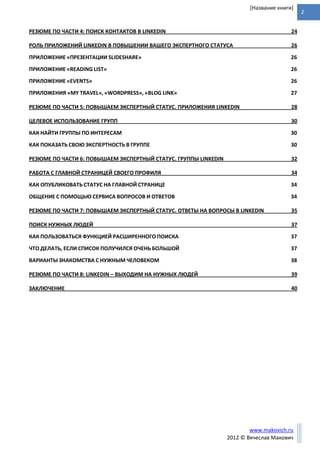 2
www.makovich.ru
2012 © Вячеслав Макович
[Название книги]
РЕЗЮМЕ ПО ЧАСТИ 4: ПОИСК КОНТАКТОВ В LINKEDIN 24
РОЛЬ ПРИЛОЖЕНИЙ LINKEDIN В ПОВЫШЕНИИ ВАШЕГО ЭКСПЕРТНОГО СТАТУСА 26
ПРИЛОЖЕНИЕ «ПРЕЗЕНТАЦИИ SLIDESHARE» 26
ПРИЛОЖЕНИЕ «READING LIST» 26
ПРИЛОЖЕНИЕ «EVENTS» 26
ПРИЛОЖЕНИЯ «MY TRAVEL», «WORDPRESS», «BLOG LINK» 27
РЕЗЮМЕ ПО ЧАСТИ 5: ПОВЫШАЕМ ЭКСПЕРТНЫЙ СТАТУС. ПРИЛОЖЕНИЯ LINKEDIN 28
ЦЕЛЕВОЕ ИСПОЛЬЗОВАНИЕ ГРУПП 30
КАК НАЙТИ ГРУППЫ ПО ИНТЕРЕСАМ 30
КАК ПОКАЗАТЬ СВОЮ ЭКСПЕРТНОСТЬ В ГРУППЕ 30
РЕЗЮМЕ ПО ЧАСТИ 6: ПОВЫШАЕМ ЭКСПЕРТНЫЙ СТАТУС. ГРУППЫ LINKEDIN 32
РАБОТА С ГЛАВНОЙ СТРАНИЦЕЙ СВОЕГО ПРОФИЛЯ 34
КАК ОПУБЛИКОВАТЬ СТАТУС НА ГЛАВНОЙ СТРАНИЦЕ 34
ОБЩЕНИЕ С ПОМОЩЬЮ СЕРВИСА ВОПРОСОВ И ОТВЕТОВ 34
РЕЗЮМЕ ПО ЧАСТИ 7: ПОВЫШАЕМ ЭКСПЕРТНЫЙ СТАТУС. ОТВЕТЫ НА ВОПРОСЫ В LINKEDIN 35
ПОИСК НУЖНЫХ ЛЮДЕЙ 37
КАК ПОЛЬЗОВАТЬСЯ ФУНКЦИЕЙ РАСШИРЕННОГО ПОИСКА 37
ЧТО ДЕЛАТЬ, ЕСЛИ СПИСОК ПОЛУЧИЛСЯ ОЧЕНЬ БОЛЬШОЙ 37
ВАРИАНТЫ ЗНАКОМСТВА С НУЖНЫМ ЧЕЛОВЕКОМ 38
РЕЗЮМЕ ПО ЧАСТИ 8: LINKEDIN – ВЫХОДИМ НА НУЖНЫХ ЛЮДЕЙ 39
ЗАКЛЮЧЕНИЕ 40
 