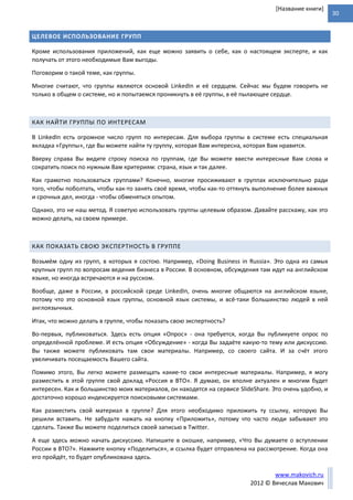 30
www.makovich.ru
2012 © Вячеслав Макович
[Название книги]
ЦЕЛЕВОЕ ИСПОЛЬЗОВАНИЕ ГРУПП
Кроме использования приложений, как еще можно заявить о себе, как о настоящем эксперте, и как
получать от этого необходимые Вам выгоды.
Поговорим о такой теме, как группы.
Многие считают, что группы являются основой LinkedIn и её сердцем. Сейчас мы будем говорить не
только в общем о системе, но и попытаемся проникнуть в её группы, в её пылающее сердце.
КАК НАЙТИ ГРУППЫ ПО ИНТЕРЕСАМ
В LinkedIn есть огромное число групп по интересам. Для выбора группы в системе есть специальная
вкладка «Группы», где Вы можете найти ту группу, которая Вам интересна, которая Вам нравится.
Вверху справа Вы видите строку поиска по группам, где Вы можете ввести интересные Вам слова и
сократить поиск по нужным Вам критериям: страна, язык и так далее.
Как грамотно пользоваться группами? Конечно, многие просиживают в группах исключительно ради
того, чтобы поболтать, чтобы как-то занять своё время, чтобы как-то оттянуть выполнение более важных
и срочных дел, иногда - чтобы обменяться опытом.
Однако, это не наш метод. Я советую использовать группы целевым образом. Давайте расскажу, как это
можно делать, на своем примере.
КАК ПОКАЗАТЬ СВОЮ ЭКСПЕРТНОСТЬ В ГРУППЕ
Возьмём одну из групп, в которых я состою. Например, «Doing Business in Russia». Это одна из самых
крупных групп по вопросам ведения бизнеса в России. В основном, обсуждения там идут на английском
языке, но иногда встречаются и на русском.
Вообще, даже в России, в российской среде LinkedIn, очень многие общаются на английском языке,
потому что это основной язык группы, основной язык системы, и всё-таки большинство людей в ней
англоязычных.
Итак, что можно делать в группе, чтобы показать свою экспертность?
Во-первых, публиковаться. Здесь есть опция «Опрос» - она требуется, когда Вы публикуете опрос по
определённой проблеме. И есть опция «Обсуждение» - когда Вы задаёте какую-то тему или дискуссию.
Вы также можете публиковать там свои материалы. Например, со своего сайта. И за счёт этого
увеличивать посещаемость Вашего сайта.
Помимо этого, Вы легко можете размещать какие-то свои интересные материалы. Например, я могу
разместить в этой группе свой доклад «Россия в ВТО». Я думаю, он вполне актуален и многим будет
интересен. Как и большинство моих материалов, он находятся на сервисе SlideShare. Это очень удобно, и
достаточно хорошо индексируется поисковыми системами.
Как разместить свой материал в группе? Для этого необходимо приложить ту ссылку, которую Вы
решили вставить. Не забудьте нажать на кнопку «Приложить», потому что часто люди забывают это
сделать. Также Вы можете поделиться своей записью в Twitter.
А еще здесь можно начать дискуссию. Напишите в окошке, например, «Что Вы думаете о вступлении
России в ВТО?». Нажмите кнопку «Поделиться», и ссылка будет отправлена на рассмотрение. Когда она
его пройдёт, то будет опубликована здесь.
 