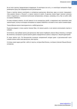 31
www.makovich.ru
2012 © Вячеслав Макович
[Название книги]
Не во всех группах предусмотрена модерация. В некоторых она есть, а в некоторых материалы будут
размещены сразу, без предварительного рассмотрения.
Также в группах можно участвовать в интересных дискуссиях. Допустим, один из коллег спрашивает:
«Как развить бизнес в России?» и просит какого-то совета. В данном случае будет полезно написать
ответ и поделиться с человеком полезными материалами, которые, например, есть у Вас на сайте либо
на сервисе SlideShare.
Я этому человеку ответил, что всё зависит от его конкретных целей, и предложил ему посмотреть мою
презентацию, ссылку на которую скопировал из сервиса SlideShare и вставил в текст своего комментария.
Таким образом можно присоединиться к любой дискуссии.
В данном разделе я очень кратко показал Вам, что можно делать и как можно использовать группы в
LinkedIn.
Естественно, при выборе группы для дискуссии, Вам нужно подбирать именно Вашу тематику, в которой
Вы являетесь экспертом и где Вы можете давать определённые советы и общаться с Вашей аудиторией.
И такие группы есть. По большинству основных направлений сегодня даже в русскоязычной части
LinkedIn можно найти свои дискуссии, свои группы.
А теперь новая задача для Вас: найти те группы, которые Вам близки, и которые отвечают Вашим бизнес-
интересам.
 