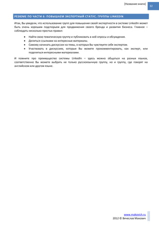 32
www.makovich.ru
2012 © Вячеслав Макович
[Название книги]
РЕЗЮМЕ ПО ЧАСТИ 6: ПОВЫШАЕМ ЭКСПЕРТНЫЙ СТАТУС. ГРУППЫ LINKEDIN
Итак, Вы увидели, что использование групп для повышения своей экспертности в системе LinkedIn может
быть очень хорошим подспорьем для продвижения своего бренда и развития бизнеса. Главное –
соблюдать несколько простых правил:
 Найти свою тематическую группу и публиковать в ней опросы и обсуждения.
 Делиться ссылками на интересные материалы.
 Самому начинать дискуссии на темы, в которых Вы чувствуете себя экспертом.
 Участвовать в дискуссиях, которые Вы можете прокомментировать, как эксперт, или
поделиться интересными материалами.
И помните про преимущество системы LinkedIn – здесь можно общаться на разных языках,
соответственно Вы можете выбрать не только русскоязычную группу, но и группу, где говорят на
английском или другом языке.
 