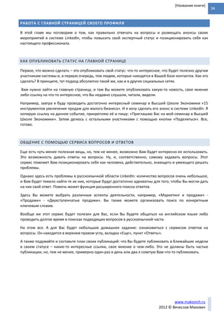 34
www.makovich.ru
2012 © Вячеслав Макович
[Название книги]
РАБОТА С ГЛАВНОЙ СТРАНИЦЕЙ СВОЕГО ПРОФИЛЯ
В этой главе мы поговорим о том, как правильно отвечать на вопросы и размещать анонсы своих
мероприятий в системе LinkedIn, чтобы повысить свой экспертный статус и позиционировать себя как
настоящего профессионала.
КАК ОПУБЛИКОВАТЬ СТАТУС НА ГЛАВНОЙ СТРАНИЦЕ
Первое, что можно сделать – это опубликовать свой статус: что-то интересное, что будет полезно другим
участникам системы и, в первую очередь, тем людям, которые находятся в Вашей базе контактов. Как это
сделать? В принципе, тут подход абсолютно такой же, как и в других социальных сетях.
Вам нужно зайти на главную страницу, и там Вы можете опубликовать какую-то новость, свое мнение
либо ссылку на что-то интересное, что Вы недавно слушали, читали, видели.
Например, завтра я буду проводить достаточно интересный семинар в Высшей Школе Экономики «15
инструментов увеличения продаж для малого бизнеса». И я хочу сделать его анонс в системе LinkedIn. Я
копирую ссылку на данное событие, прикрепляю её и пишу: «Приглашаю Вас на мой семинар в Высшей
Школе Экономики». Затем делюсь с остальными участниками с помощью кнопки «Поделиться». Все,
готово.
ОБЩЕНИЕ С ПОМОЩЬЮ СЕРВИСА ВОПРОСОВ И ОТВЕТОВ
Еще есть чуть менее полезная вещь, но, тем не менее, возможно Вам будет интересно ее использовать.
Это возможность давать ответы на вопросы. Ну, и, соответственно, самому задавать вопросы. Этот
сервис поможет Вам позиционировать себя как человека, действительно, знающего и умеющего решать
проблемы.
Однако здесь есть проблемы в русскоязычной области LinkedIn: количество вопросов очень небольшое,
и Вам будет тяжело найти те их них, которые будут достаточно адекватны для того, чтобы Вы могли дать
на них свой ответ. Помочь может функция расширенного поиска ответов.
Здесь Вы можете выбрать различные аспекты деятельности, например, «Маркетинг и продажи» -
«Продажи» - «Двухступенчатые продажи». Вы также можете организовать поиск по конкретным
ключевым словам.
Вообще же этот сервис будет полезен для Вас, если Вы будете общаться на английском языке либо
проводить долгое время в поисках подходящих вопросов в русскоязычной части.
На этом все. А для Вас будет небольшое домашнее задание: ознакомиться с сервисом ответов на
вопросы. Он находится в верхнем правом углу, вкладка «Еще», пункт «Ответы».
А также подумайте и составьте план своих публикаций: что Вы будете публиковать в ближайшие недели
в своем статусе – какие-то интересные ссылки, свое мнение о чем-либо. Это не должны быть частые
публикации, но, тем не менее, примерно один раз в день или два я советую Вам что-то публиковать.
 