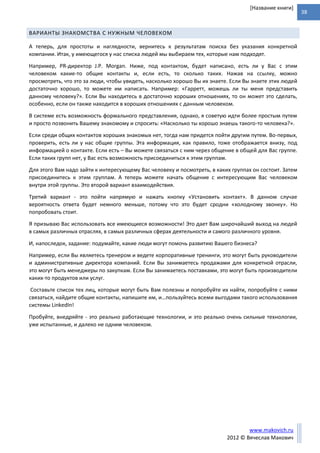 38
www.makovich.ru
2012 © Вячеслав Макович
[Название книги]
ВАРИАНТЫ ЗНАКОМСТВА С НУЖНЫМ ЧЕЛОВЕКОМ
А теперь, для простоты и наглядности, вернитесь к результатам поиска без указания конкретной
компании. Итак, у имеющегося у нас списка людей мы выбираем тех, которые нам подходят.
Например, PR-директор J.P. Morgan. Ниже, под контактом, будет написано, есть ли у Вас с этим
человеком какие-то общие контакты и, если есть, то сколько таких. Нажав на ссылку, можно
просмотреть, что это за люди, чтобы увидеть, насколько хорошо Вы их знаете. Если Вы знаете этих людей
достаточно хорошо, то можете им написать. Например: «Гарретт, можешь ли ты меня представить
данному человеку?». Если Вы находитесь в достаточно хороших отношениях, то он может это сделать,
особенно, если он также находится в хороших отношениях с данным человеком.
В системе есть возможность формального представления, однако, я советую идти более простым путем
и просто позвонить Вашему знакомому и спросить: «Насколько ты хорошо знаешь такого-то человека?».
Если среди общих контактов хороших знакомых нет, тогда нам придется пойти другим путем. Во-первых,
проверить, есть ли у нас общие группы. Эта информация, как правило, тоже отображается внизу, под
информацией о контакте. Если есть – Вы можете связаться с ним через общение в общей для Вас группе.
Если таких групп нет, у Вас есть возможность присоединиться к этим группам.
Для этого Вам надо зайти к интересующему Вас человеку и посмотреть, в каких группах он состоит. Затем
присоединитесь к этим группам. А теперь можете начать общение с интересующим Вас человеком
внутри этой группы. Это второй вариант взаимодействия.
Третий вариант - это пойти напрямую и нажать кнопку «Установить контакт». В данном случае
вероятность ответа будет немного меньше, потому что это будет сродни «холодному звонку». Но
попробовать стоит.
Я призываю Вас использовать все имеющиеся возможности! Это дает Вам широчайший выход на людей
в самых различных отраслях, в самых различных сферах деятельности и самого различного уровня.
И, напоследок, задание: подумайте, какие люди могут помочь развитию Вашего бизнеса?
Например, если Вы являетесь тренером и ведете корпоративные тренинги, это могут быть руководители
и административные директора компаний. Если Вы занимаетесь продажами для конкретной отрасли,
это могут быть менеджеры по закупкам. Если Вы занимаетесь поставками, это могут быть производители
каких-то продуктов или услуг.
Составьте список тех лиц, которые могут быть Вам полезны и попробуйте их найти, попробуйте с ними
связаться, найдите общие контакты, напишите им, и…пользуйтесь всеми выгодами такого использования
системы LinkedIn!
Пробуйте, внедряйте - это реально работающие технологии, и это реально очень сильные технологии,
уже испытанные, и далеко не одним человеком.
 