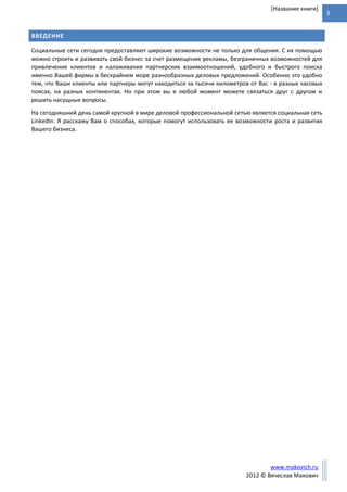 3
www.makovich.ru
2012 © Вячеслав Макович
[Название книги]
ВВЕДЕНИЕ
Социальные сети сегодня предоставляют широкие возможности не только для общения. С их помощью
можно строить и развивать свой бизнес за счет размещения рекламы, безграничных возможностей для
привлечения клиентов и налаживания партнерских взаимоотношений, удобного и быстрого поиска
именно Вашей фирмы в бескрайнем море разнообразных деловых предложений. Особенно это удобно
тем, что Ваши клиенты или партнеры могут находиться за тысячи километров от Вас - в разных часовых
поясах, на разных континентах. Но при этом вы в любой момент можете связаться друг с другом и
решить насущные вопросы.
На сегодняшний день самой крупной в мире деловой профессиональной сетью является социальная сеть
LinkedIn. Я расскажу Вам о способах, которые помогут использовать ее возможности роста и развития
Вашего бизнеса.
 