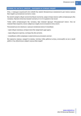 39
www.makovich.ru
2012 © Вячеслав Макович
[Название книги]
РЕЗЮМЕ ПО ЧАСТИ 8: LINKEDIN – ВЫХОДИМ НА НУЖНЫХ ЛЮДЕЙ
Итак, с помощью социальной сети LinkedIn Вы имеете безграничные возможности для поиска нужных
Вам людей и установления контакта с ними.
Вы можете увидеть общее количество Ваших контактов, среди которых можно найти интересующего Вас
человека. Причем статистика покажет контакты 2-го и 3-го уровня в том числе!
Чтобы найти интересующего Вас человека, Вам поможет функция «Расширенный поиск». Она же
поможет Вам сократить список найденных людей, если их окажется очень много.
Познакомиться или связаться с нужным человеком можно 3 способами:
- через общих знакомых, которые могут Вас представить друг другу;
- через общение в группах, в которых Вы оба состоите;
- попробовать пойти напрямую и самостоятельно установить контакт.
Все варианты хороши, каждый по-своему, поэтому чтобы добиться успеха, используйте их все в своей
работе. И вы обязательно найдете нужных Вам людей!
 