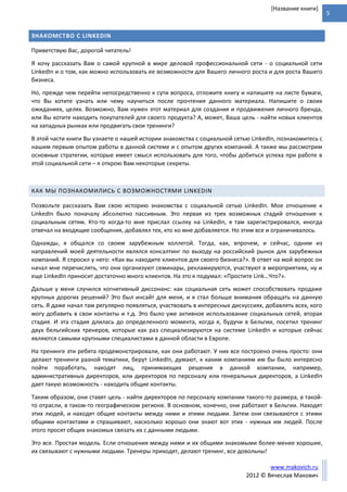 5
www.makovich.ru
2012 © Вячеслав Макович
[Название книги]
ЗНАКОМСТВО С LINKEDIN
Приветствую Вас, дорогой читатель!
Я хочу рассказать Вам о самой крупной в мире деловой профессиональной сети - о социальной сети
LinkedIn и о том, как можно использовать ее возможности для Вашего личного роста и для роста Вашего
бизнеса.
Но, прежде чем перейти непосредственно к сути вопроса, отложите книгу и напишите на листе бумаги,
что Вы хотите узнать или чему научиться после прочтения данного материала. Напишите о своих
ожиданиях, целях. Возможно, Вам нужен этот материал для создания и продвижения личного бренда,
или Вы хотите находить покупателей для своего продукта? А, может, Ваша цель - найти новых клиентов
на западных рынках или продвигать свои тренинги?
В этой части книги Вы узнаете о нашей истории знакомства с социальной сетью LinkedIn, познакомитесь с
нашим первым опытом работы в данной системе и с опытом других компаний. А также мы рассмотрим
основные стратегии, которые имеет смысл использовать для того, чтобы добиться успеха при работе в
этой социальной сети – я открою Вам некоторые секреты.
КАК МЫ ПОЗНАКОМИЛИСЬ С ВОЗМОЖНОСТЯМИ LINKEDIN
Позвольте рассказать Вам свою историю знакомства с социальной сетью LinkedIn. Мое отношение к
LinkedIn было поначалу абсолютно пассивным. Это первая из трех возможных стадий отношения к
социальным сетям. Кто-то когда-то мне прислал ссылку на LinkedIn, я там зарегистрировался, иногда
отвечал на входящие сообщения, добавлял тех, кто ко мне добавляется. Но этим все и ограничивалось.
Однажды, я общался со своим зарубежным коллегой. Тогда, как, впрочем, и сейчас, одним из
направлений моей деятельности являлся консалтинг по выходу на российский рынок для зарубежных
компаний. Я спросил у него: «Как вы находите клиентов для своего бизнеса?». В ответ на мой вопрос он
начал мне перечислять, что они организуют семинары, рекламируются, участвуют в мероприятиях, ну и
еще LinkedIn приносит достаточно много клиентов. На это я подумал: «Простите Link…Что?».
Дальше у меня случился когнитивный диссонанс: как социальная сеть может способствовать продаже
крупных дорогих решений? Это был инсайт для меня, и я стал больше внимания обращать на данную
сеть. Я даже начал там регулярно появляться, участвовать в интересных дискуссиях, добавлять всех, кого
могу добавить в свои контакты и т.д. Это было уже активное использование социальных сетей, вторая
стадия. И эта стадия длилась до определенного момента, когда я, будучи в Бельгии, посетил тренинг
двух бельгийских тренеров, которые как раз специализируются на системе LinkedIn и которые сейчас
являются самыми крупными специалистами в данной области в Европе.
На тренинге эти ребята продемонстрировали, как они работают. У них все построено очень просто: они
делают тренинги разной тематики, берут LinkedIn, думают, к каким компаниям им бы было интересно
пойти поработать, находят лиц, принимающих решения в данной компании, например,
административных директоров, или директоров по персоналу или генеральных директоров, а LinkedIn
дает такую возможность - находить общие контакты.
Таким образом, они ставят цель - найти директоров по персоналу компании такого-то размера, в такой-
то отрасли, в таком-то географическом регионе. В основном, конечно, они работают в Бельгии. Находят
этих людей, и находят общие контакты между ними и этими людьми. Затем они связываются с этими
общими контактами и спрашивают, насколько хорошо они знают вот этих - нужных им людей. После
этого просят общих знакомых связать их с данными людьми.
Это все. Простая модель. Если отношения между ними и их общими знакомыми более-менее хорошие,
их связывают с нужными людьми. Тренеры приходят, делают тренинг, все довольны!
 