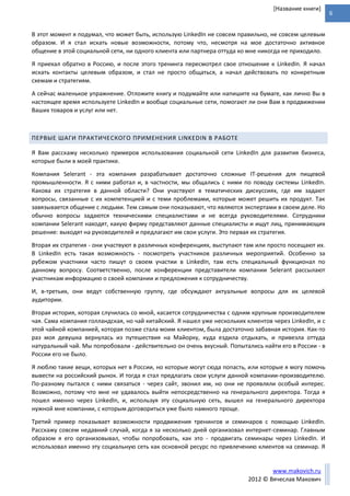 6
www.makovich.ru
2012 © Вячеслав Макович
[Название книги]
В этот момент я подумал, что может быть, использую LinkedIn не совсем правильно, не совсем целевым
образом. И я стал искать новые возможности, потому что, несмотря на мое достаточно активное
общение в этой социальной сети, ни одного клиента или партнера оттуда ко мне никогда не приходило.
Я приехал обратно в Россию, и после этого тренинга пересмотрел свое отношение к LinkedIn. Я начал
искать контакты целевым образом, и стал не просто общаться, а начал действовать по конкретным
схемам и стратегиям.
А сейчас маленькое упражнение. Отложите книгу и подумайте или напишите на бумаге, как лично Вы в
настоящее время используете LinkedIn и вообще социальные сети, помогают ли они Вам в продвижении
Ваших товаров и услуг или нет.
ПЕРВЫЕ ШАГИ ПРАКТИЧЕСКОГО ПРИМЕНЕНИЯ LINKEDIN В РАБОТЕ
Я Вам расскажу несколько примеров использования социальной сети LinkedIn для развития бизнеса,
которые были в моей практике.
Компания Selerant - эта компания разрабатывает достаточно сложные IT-решения для пищевой
промышленности. Я с ними работал и, в частности, мы общались с ними по поводу системы LinkedIn.
Какова их стратегия в данной области? Они участвуют в тематических дискуссиях, где им задают
вопросы, связанные с их компетенцией и с теми проблемами, которые может решить их продукт. Так
завязывается общение с людьми. Тем самым они показывают, что являются экспертами в своем деле. Но
обычно вопросы задаются техническими специалистами и не всегда руководителями. Сотрудники
компании Selerant находят, какую фирму представляют данные специалисты и ищут лиц, принимающих
решение: выходят на руководителей и предлагают им свои услуги. Это первая их стратегия.
Вторая их стратегия - они участвуют в различных конференциях, выступают там или просто посещают их.
В LinkedIn есть такая возможность - посмотреть участников различных мероприятий. Особенно за
рубежом участники часто пишут о своем участии в LinkedIn, там есть специальный функционал по
данному вопросу. Соответственно, после конференции представители компании Selerant рассылают
участникам информацию о своей компании и предложения к сотрудничеству.
И, в-третьих, они ведут собственную группу, где обсуждают актуальные вопросы для их целевой
аудитории.
Вторая история, которая случилась со мной, касается сотрудничества с одним крупным производителем
чая. Сама компания голландская, но чай китайский. Я нашел уже нескольких клиентов через LinkedIn, и с
этой чайной компанией, которая позже стала моим клиентом, была достаточно забавная история. Как-то
раз моя девушка вернулась из путешествия на Майорку, куда ездила отдыхать, и привезла оттуда
натуральный чай. Мы попробовали - действительно он очень вкусный. Попытались найти его в России - в
России его не было.
Я люблю такие вещи, которых нет в России, но которые могут сюда попасть, или которые я могу помочь
вывести на российский рынок. И тогда я стал предлагать свои услуги данной компании-производителю.
По-разному пытался с ними связаться - через сайт, звонил им, но они не проявляли особый интерес.
Возможно, потому что мне не удавалось выйти непосредственно на генерального директора. Тогда я
пошел именно через LinkedIn, и, используя эту социальную сеть, вышел на генерального директора
нужной мне компании, с которым договориться уже было намного проще.
Третий пример показывает возможности продвижения тренингов и семинаров с помощью LinkedIn.
Расскажу совсем недавний случай, когда я за несколько дней организовал интернет-семинар. Главным
образом я его организовывал, чтобы попробовать, как это - продвигать семинары через LinkedIn. И
использовал именно эту социальную сеть как основной ресурс по привлечению клиентов на семинар. Я
 