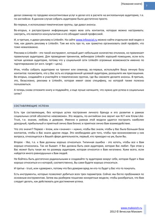 7
www.makovich.ru
2012 © Вячеслав Макович
[Название книги]
делал семинар по продаже консалтинговых услуг и делал его в расчете на англоязычную аудиторию, т.е.
по-английски. В данном случае собрать аудиторию было достаточно просто.
Во-первых, я использовал тематические группы, где давал анонсы.
Во-вторых, я распространял информацию через мою сеть контактов, которую можно настраивать:
смотреть, кто является консультантом и кто обладает какой профессией.
И, в-третьих, я давал рекламу в LinkedIn. На сайте www.Infosocial.ru можно найти отдельное моё видео о
том, как давать рекламу в LinkedIn. Там же есть про то, как грамотно организовать свой профайл, что
тоже немаловажно.
Реклама в LinkedIn - это такой инструмент, который дает небольшое количество откликов, но привлекает
правильную аудиторию. Для проведения тренингов, вебинаров LinkedIn хороший помощник, если есть
четкая целевая аудитория, потому что у социальной сети LinkedIn огромные возможности именно по
таргетированию (от англ. target – цель).
Итак, чтобы собрать аудиторию на тренинг или семинар, во-первых, используйте Вашу личную базу
контактов: посмотрите, кто у Вас есть из определенной целевой аудитории, разошлите им приглашения.
Во-вторых, создавайте и участвуйте в тематических группах, где Вы сможете делаете анонсы. В-третьих,
это, безусловно, реклама в LinkedIn, которая имеет свою специфику, но которой также полезно
пользоваться.
А теперь снова отложите книгу и подумайте, а еще лучше напишите, что нужно для успеха в социальных
сетях?
СОСТАВЛЯЮЩИЕ УСПЕХА
Есть три составляющие, без которых успех построения личного бренда и его развития в рамках
социальных сетей абсолютно невозможен. Это модель, по-английски она звучит как KLT или Know-Like-
Trust, т.е. знание, любовь и доверие. Именно в рамках этой модели удается построить наиболее
доходный, прибыльный и приятный лично Вам бизнес и приятное лично Вам взаимодействие.
Что это значит? Первое – know, или «знание» – нужно, чтобы Вас знали, чтобы у Вас была большая база
контактов, чтобы о Вас знали другие люди. Это необходимо для того, чтобы при возникновении у них
вопроса, относящегося к Вашей сфере деятельности, первый, кто приходил на ум, были Вы.
Второе - like, т.е. к Вам должны хорошо относиться. Типичная ошибка - это хотеть, чтобы все к Вам
хорошо относились. Так не бывает. У Вас должна быть своя аудитория, которая Вас любит. При этом у
Вас может быть такая же по размеру аудитория, которая относится к Вам негативно. Хуже всего, если
найдется много равнодушных к Вам людей.
Не бойтесь быть достаточно радикальными и создавайте ту аудиторию вокруг себя, которая будет к Вам
хорошо относиться и к которой, соответственно, Вы сами будете хорошо относиться.
И третье - trust, или «доверие», потому что без доверия вряд ли кто-то будет у Вас что-то покупать.
Есть инструменты, которые позволяют добиться всех трех параметров. Сейчас мы бегло пробежимся по
основным инструментам. Затем мы разберем пошагово конкретные модели, чтобы разобраться, что Вам
следует делать, как действовать для достижения успеха.
 