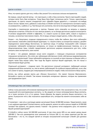 8
www.makovich.ru
2012 © Вячеслав Макович
[Название книги]
ШАГИ К УСПЕХУ
Итак, что нужно сделать для того, чтобы о Вас узнали? Есть несколько сильных инструментов.
Во-первых, самый простой метод – это приглашать к себе в базу контактов. Просто приглашайте людей,
которые могут быть Вам интересны. Тогда Ваша база будет потихоньку расти. Только, единственное,
приглашая, не просто пишите стандартный текст «Давайте будем дружить!», а напишите что-нибудь
более личное. Кроме этого, добавьте в свою базу в LinkedIn контакты из электронного почтового ящика,
из университета, с работы и т.д. Чем больше сеть контактов, тем легче впоследствии её будет расширять.
Участвуйте в тематических дискуссиях в группах. Помимо этого отвечайте на вопросы в сервисах
«Вопросов и ответов». В России это чуть меньше развито, но на Западе достаточно широко используется.
И активно продвигайте LinkedIn в оффлайне, т.е. ставьте ссылки на своем сайте, ставьте в подписи в
письмах, на визитках тоже можно ставить. Это те вещи, которые следует делать, чтобы о Вас узнали.
Второе – это, безусловно, создание определенного статуса, чтобы Вас любили. Для этого публикуйте
свое мнение, помогайте советом Вашей аудитории, т.е. пишите ответы на конкретные вопросы, делайте
периодически какие-нибудь бесплатные, но приятные вещи. И вообще показывайте себя «живым»
человеком: публикуйте интересные материалы, не только на профессиональную тематику, но и на
общечеловеческие темы. LinkedIn предоставляет достаточно широкие возможности для того, чтобы
показать свою экспертность, свои знания.
И третье – это доверие. Доверие лучше всего создавать с помощью специальных инструментов
повышения экспертность. Это, опять же, публикация собственных статей, собственных видеоматериалов,
собственных презентаций. Также публикуйте материалы со ссылкой на свои страницы на Вашем сайте, и
ведите также базу внутри сайта. Чем чаще Вы будете касаться Вашей аудитории, тем это лучше и
перспективнее будет для Вас.
Отдельный инструмент – создание групп. Это достаточно сложный инструмент, требующий наличия
определенной базы контактов, но, тем не менее, работающий. Он особенно хорошо работает, если у Вас
есть какие-то призы, подарки для стимулирования активности людей, чтобы они вступали в Вашу группу.
Кстати, мы сейчас делаем группу для «Финанс Консалтинг». Это проект Николая Мрочковского.
Вступайте в группу на LinkedIn. Там можно посмотреть интересные «фишки», которые мы применяем
для продвижения групп.
ПРЕИМУЩЕСТВА СИСТЕМЫ LINKEDIN
Сейчас я хочу рассказать об основном преимуществе системы LinkedIn. Оно заключается в том, что в этой
социальной сети многоуровневые контакты, т.е. Вы увидите не только непосредственно Ваши контакты,
но и также контакты 2-го и 3-го уровня. Таким образом, Вы видите контакты Ваших контактов и так
далее. В результате чего у Вас получается широчайшая сеть, которую Вы можете использовать себе во
благо.
Я посмотрел – моя сеть в настоящее время насчитывает более 10 000 000 человек. Представляете, какая
у нас широкая аудитория? Соответственно, как Вы думаете, можно ли найти нужных людей из 10 000 000
человек? Как правило, это сделать можно. Главное – Вы должны четко определить цель: кто является
Вашей целевой аудиторией?
В LinkedIn-е сейчас около 161 000 000 участников. И при этом около 40% из них имеют доход свыше
100 000 $. Там есть руководители всех компаний из Fortune 500. И, что самое приятное для Вас как
бизнесмена – это то, что каждый третий из четырех пользователей использует LinkedIn для деловых
целей.
 
