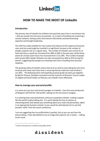  
	
  
1	
  
	
  
HOW	
  TO	
  MAKE	
  THE	
  MOST	
  OF	
  LinkedIn	
  
	
  
	
  
Introduction	
  
	
  
The	
  primary	
  role	
  of	
  LinkedIn	
  has	
  shifted	
  in	
  the	
  past	
  few	
  years	
  from	
  a	
  recruitment	
  site	
  
–	
  that	
  you	
  would	
  visit	
  only	
  very	
  occasionally	
  -­‐	
  to	
  a	
  means	
  of	
  building	
  and	
  sustaining	
  a	
  
contact	
  network,	
  sharing	
  useful	
  and	
  relevant	
  information	
  and	
  demonstrating	
  
expertise	
  and	
  thought	
  leadership.	
  
	
  
This	
  shift	
  has	
  made	
  LinkedIn	
  far	
  more	
  useful	
  and	
  relevant	
  to	
  the	
  majority	
  of	
  business	
  
users	
  and	
  not	
  surprisingly	
  has	
  resulted	
  in	
  a	
  significant	
  increase	
  in	
  the	
  number	
  of	
  
people	
  using	
  the	
  site	
  on	
  a	
  regular	
  basis.	
  	
  The	
  number	
  of	
  LinkedIn	
  users	
  active	
  for	
  at	
  
least	
  two	
  hours	
  a	
  week	
  has	
  increased	
  from	
  48%	
  to	
  58%	
  in	
  the	
  past	
  year,	
  whilst	
  those	
  
active	
  for	
  at	
  least	
  seven	
  hours	
  has	
  increased	
  from	
  11	
  to	
  18%.	
  	
  The	
  number	
  of	
  people	
  
with	
  at	
  least	
  500	
  LinkedIn	
  followers	
  has	
  also	
  increased	
  from	
  30%	
  to	
  41%	
  during	
  this	
  
period1
,	
  suggesting	
  that	
  people	
  are	
  investing	
  more	
  time	
  in	
  building	
  their	
  personal	
  
networks.	
  
	
  
This	
  growing	
  utility	
  of	
  LinkedIn	
  means	
  that	
  all	
  of	
  us	
  need	
  to	
  start	
  taking	
  the	
  site	
  more	
  
seriously	
  and	
  invest	
  a	
  bit	
  more	
  time	
  in	
  ensuring	
  that	
  we	
  make	
  the	
  most	
  of	
  what	
  it	
  
can	
  offer.	
  	
  	
  The	
  following	
  short	
  and	
  hopefully	
  practical	
  guide	
  has	
  been	
  put	
  together	
  
by	
  Martin	
  Thomas,	
  Dissident	
  consultant	
  and	
  the	
  Institute	
  of	
  Directors’	
  Course	
  Leader	
  
on	
  Digital	
  and	
  Social	
  media,	
  to	
  help	
  you	
  use	
  LinkedIn	
  more	
  effectively.	
  
	
  
	
  
How	
  to	
  manage	
  your	
  personal	
  profile	
  
	
  
In	
  a	
  sense	
  you	
  are	
  your	
  own	
  brand	
  manager	
  on	
  LinkedIn.	
  	
  Even	
  the	
  most	
  amateurish	
  
of	
  designers	
  will	
  find	
  the	
  ‘edit	
  profile’	
  settings	
  on	
  the	
  site	
  easy	
  to	
  navigate.	
  
	
  
It	
  is	
  amazing	
  how	
  many	
  bad	
  photos	
  continue	
  to	
  populate	
  LinkedIn:	
  making	
  it	
  appear	
  
like	
  the	
  world’s	
  dullest	
  dating	
  site.	
  	
  It	
  is	
  worth	
  taking	
  the	
  time	
  to	
  choose	
  an	
  
interesting	
  photo	
  that	
  ideally	
  says	
  something	
  about	
  your	
  style	
  and	
  personality,	
  albeit	
  
in	
  an	
  appropriate	
  business	
  context:	
  so	
  you	
  would	
  be	
  well	
  advised	
  not	
  to	
  use	
  that	
  
drunken	
  ‘selfie’	
  from	
  the	
  recent	
  conference.	
  
	
  
I	
  am	
  not	
  suggesting	
  that	
  my	
  profile	
  photo	
  is	
  perfect,	
  but	
  as	
  you	
  can	
  see	
  from	
  the	
  
picture	
  below,	
  I	
  have	
  attempted	
  to	
  use	
  an	
  image	
  that	
  captures	
  me	
  in	
  action	
  …	
  talking	
  
as	
  per	
  usual.	
  
	
  
	
  	
  	
  	
  	
  	
  	
  	
  	
  	
  	
  	
  	
  	
  	
  	
  	
  	
  	
  	
  	
  	
  	
  	
  	
  	
  	
  	
  	
  	
  	
  	
  	
  	
  	
  	
  	
  	
  	
  	
  	
  	
  	
  	
  	
  	
  	
  	
  	
  	
  	
  	
  	
  	
  	
  	
  
1	
  Forbes	
  Entrepreneurs	
  LinkedIn	
  study	
  (May	
  2014)	
  
	
  
 