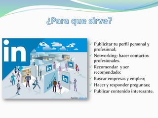 ü  Publicitar	
  tu	
  perﬁl	
  personal	
  y	
  
profesional;	
  
ü  Networking:	
  hacer	
  contactos	
  
profesionales.	
  
ü  Recomendar	
  	
  y	
  ser	
  
recomendado;	
  
ü  Buscar	
  empresas	
  y	
  empleo;	
  
ü  Hacer	
  y	
  responder	
  preguntas;	
  
ü  Publicar	
  contenido	
  interesante.	
  
Fuente:	
  andes.la	
  
 