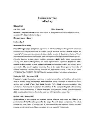 Curriculum vitae
Aldo Loy
Education
a. a. 1999 - 2000 Milan University
Degree in Computer Science the title of the Thesis is: “Analysis and plan of one telephony net on
developed IP” . Stage in Getronics S.p.A.
Employment History
Fastweb S.p.A
November 2012 – Today
Project Manager Large Companies, experience in definition of Project Management's processes,
coordination of assigned resources on projects (budget and time respect), network analysis and
"mapping" of resources and processes to assure better services to Customers, sharing of Area's
purposes and competences to encourage team working and collaboration between different groups.
Extensive business process design, solution architecture (VoIP, Unify, video communication,
Security, WiFi, Network Management), and project implementation experience. Experience with a
number of service cloud focused projects (Software). Experience in projects with different type of
connectivity: DSL, passive optical networks, fiber to the node. Strong general knowledge of
common networking, security (security protocols and applications such as TCP/IP, HTTP, SMTP,
FTP, DNS, IPSec, PKI,OSPF, RIP, VLAN) and in business intelligent with ability to solve problems.
September 2007 – November 2012
Presales in Large Companies, experience in project presentations and solutions with excellent
ability to develop strong relationships with customers. Strong knowledge of network and various
services such as VoIP (Pabx, Crm), Unify, Security, Wi-Fi, Cloud, video communication, video
surveillance. Planning and development for solutions IT for example Hospitals with consulting
services. Good understanding of Various Networking topologies with different type of connectivity
(DSL, passive optical networks, fiber to the node) and defining solutions around that.
October 2006 – August 2007
Responsibility of the control and analysis (using different tools such as CRM) of the
performance of the Operation group for the Large Account (Large companies). The activity
consists also in the control of the production, in the maintenance of the guidelines in terms of sharing
procedures and maintenance of business rules in terms of respect of the contracts.
 