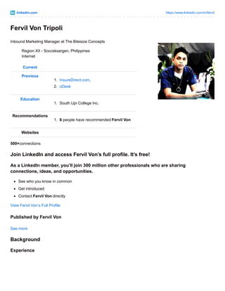 linkedin.com https://www.linkedin.com/in/fervil
Fervil Von Tripoli
Inbound Marketing Manager at The Bitesize Concepts
Region XII - Soccsksargen, Philippines
Internet
Current
Previous
1. InsureDirect.com,
2. oDesk
Education
1. South Upi College Inc.
Recommendations
1. 6 people have recommended Fervil Von
Websites
500+connections
Join LinkedIn and access Fervil Von’s full profile. It’s free!
As a LinkedIn member, you’ll join 300 million other professionals who are sharing
connections, ideas, and opportunities.
See who you know in common
Get introduced
Contact Fervil Von directly
View Fervil Von’s Full Profile
Published by Fervil Von
See more
Background
Experience
 