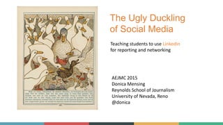 The Ugly Duckling
of Social Media
AEJMC 2015
Donica Mensing
Reynolds School of Journalism
University of Nevada, Reno
@donica
Teaching students to use LinkedIn
for reporting and networking
 