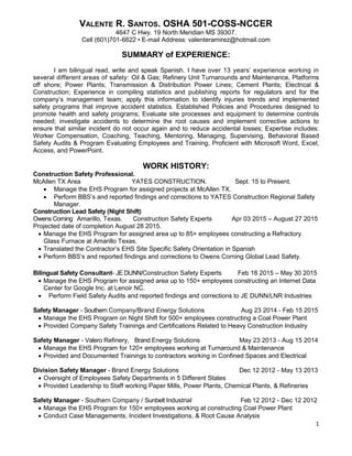 1
VALENTE R. SANTOS. OSHA 501-COSS-NCCER
4647 C Hwy. 19 North Meridian MS 39307.
Cell (601)701-6622 • E-mail Address: valenteramirez@hotmail.com
SUMMARY of EXPERIENCE:
I am bilingual read, write and speak Spanish. I have over 13 years’ experience working in
several different areas of safety: Oil & Gas; Refinery Unit Turnarounds and Maintenance, Platforms
off shore; Power Plants; Transmission & Distribution Power Lines; Cement Plants; Electrical &
Construction; Experience in compiling statistics and publishing reports for regulators and for the
company’s management team; apply this information to identify injuries trends and implemented
safety programs that improve accident statistics. Established Policies and Procedures designed to
promote health and safety programs; Evaluate site processes and equipment to determine controls
needed; investigate accidents to determine the root causes and implement corrective actions to
ensure that similar incident do not occur again and to reduce accidental losses; Expertise includes:
Worker Compensation, Coaching, Teaching, Mentoring, Managing, Supervising, Behavioral Based
Safety Audits & Program Evaluating Employees and Training, Proficient with Microsoft Word, Excel,
Access, and PowerPoint.
WORK HISTORY:
Construction Safety Professional.
McAllen TX Area YATES CONSTRUCTION. Sept. 15 to Present.
 Manage the EHS Program for assigned projects at McAllen TX.
 Perform BBS’s and reported findings and corrections to YATES Construction Regional Safety
Manager.
Construction Lead Safety (Night Shift)
Owens Corning Amarillo, Texas. Construction Safety Experts Apr 03 2015 – August 27 2015
Projected date of completion August 28 2015.
 Manage the EHS Program for assigned area up to 85+ employees constructing a Refractory
Glass Furnace at Amarillo Texas.
 Translated the Contractor’s EHS Site Specific Safety Orientation in Spanish
 Perform BBS’s and reported findings and corrections to Owens Corning Global Lead Safety.
Bilingual Safety Consultant- JE DUNN/Construction Safety Experts Feb 18 2015 – May 30 2015
 Manage the EHS Program for assigned area up to 150+ employees constructing an Internet Data
Center for Google Inc. at Lenoir NC.
 Perform Field Safety Audits and reported findings and corrections to JE DUNN/LNR Industries
Safety Manager - Southern Company/Brand Energy Solutions Aug 23 2014 - Feb 15 2015
 Manage the EHS Program on Night Shift for 500+ employees constructing a Coal Power Plant
 Provided Company Safety Trainings and Certifications Related to Heavy Construction Industry
Safety Manager - Valero Refinery, Brand Energy Solutions May 23 2013 - Aug 15 2014
 Manage the EHS Program for 120+ employees working at Turnaround & Maintenance
 Provided and Documented Trainings to contractors working in Confined Spaces and Electrical
Division Safety Manager - Brand Energy Solutions Dec 12 2012 - May 13 2013
 Oversight of Employees Safety Departments in 5 Different States
 Provided Leadership to Staff working Paper Mills, Power Plants, Chemical Plants, & Refineries
Safety Manager - Southern Company / Sunbelt Industrial Feb 12 2012 - Dec 12 2012
 Manage the EHS Program for 150+ employees working at constructing Coal Power Plant
 Conduct Case Managements, Incident Investigations, & Root Cause Analysis
 