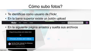 Cómo subo fotos?
• Te identificas como usuario de Flickr
• En la barra superior existe un botón upload
• En la siguiente página arrastra y suelta sus archivos
 