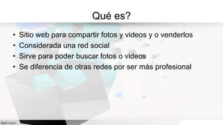 Qué es?
• Sitio web para compartir fotos y videos y o venderlos
• Considerada una red social
• Sirve para poder buscar fotos o videos
• Se diferencia de otras redes por ser más profesional
 