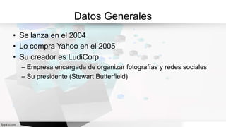 Datos Generales
• Se lanza en el 2004
• Lo compra Yahoo en el 2005
• Su creador es LudiCorp
– Empresa encargada de organizar fotografías y redes sociales
– Su presidente (Stewart Butterfield)
 
