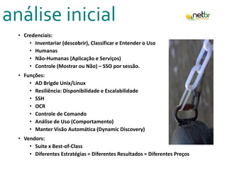 análise inicial
• Credenciais:
• Inventariar (descobrir), Classificar e Entender o Uso
• Humanas
• Não-Humanas (Aplicação e Serviços)
• Controle (Mostrar ou Não) – SSO por sessão.
• Funções:
• AD Brigde Unix/Linux
• Resiliência: Disponibilidade e Escalabilidade
• SSH
• OCR
• Controle de Comando
• Análise de Uso (Comportamento)
• Manter Visão Automática (Dynamic Discovery)
• Vendors:
• Suite x Best-of-Class
• Diferentes Estratégias = Diferentes Resultados = Diferentes Preços
 
