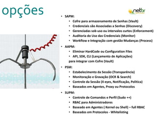 opções • SAPM:
• Cofre para armazenamento de Senhas (Vault)
• Credenciais são Associadas a Senhas (Discovery)
• Gerenciadas sob uso ou intervalos curtos (Enforcement)
• Auditoria do Uso das Credenciais (Monitor)
• Workflow e Integração com gestão Mudanças (Process)
• AAPM:
• Eliminar HardCode ou Configuration Files
• API, SDK, CLI (Lançamento de Aplicações)
para integrar com Cofre (Vault)
• PSM:
• Estabelecimento da Sessão (Transparência)
• Monitoração e Gravação (OCR & Search)
• Controle da Sessão (4 eyes, Notificação, Politica)
• Baseados em Agentes, Proxy ou Protocolos
• SUPM:
• Controle de Comandos e Perfil (Sudo ++)
• RBAC para Administradores
• Baseado em Agentes ( Kernel ou Shell) – full RBAC
• Baseados em Protocolos - Whitelisting
 