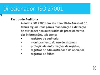 Rastros de Auditoria
A norma ISO 27001 em seu item 10 do Anexo nº 10
tabula alguns itens para a monitoração e detecção
de atividades não autorizadas de processamento
das informações, tais como:
• registros de auditoria,
• monitoramento do uso de sistemas,
• proteção das informações de registro,
• registros de administrador e de operador,
• registros de falhas
 