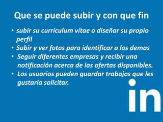 Que se puede subir y con que fin
• subir su currículum vítae o diseñar su propio
perfil
• Subir y ver fotos para identificar a los demas
• Seguir diferentes empresas y recibir una
notificación acerca de las ofertas disponibles.
• Los usuarios pueden guardar trabajos que les
gustaría solicitar.
 