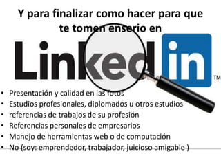 Y para finalizar como hacer para que
te tomen enserio en
• Presentación y calidad en las fotos
• Estudios profesionales, diplomados u otros estudios
• referencias de trabajos de su profesión
• Referencias personales de empresarios
• Manejo de herramientas web o de computación
• No (soy: emprendedor, trabajador, juicioso amigable )
 