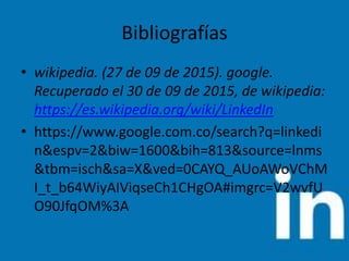 Bibliografías
• wikipedia. (27 de 09 de 2015). google.
Recuperado el 30 de 09 de 2015, de wikipedia:
https://es.wikipedia.org/wiki/LinkedIn
• https://www.google.com.co/search?q=linkedi
n&espv=2&biw=1600&bih=813&source=lnms
&tbm=isch&sa=X&ved=0CAYQ_AUoAWoVChM
I_t_b64WiyAIViqseCh1CHgOA#imgrc=V2wvfU
O90JfqOM%3A
 