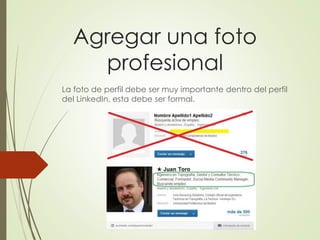 Agregar una foto
profesional
La foto de perfil debe ser muy importante dentro del perfil
del LinkedIn, esta debe ser formal.