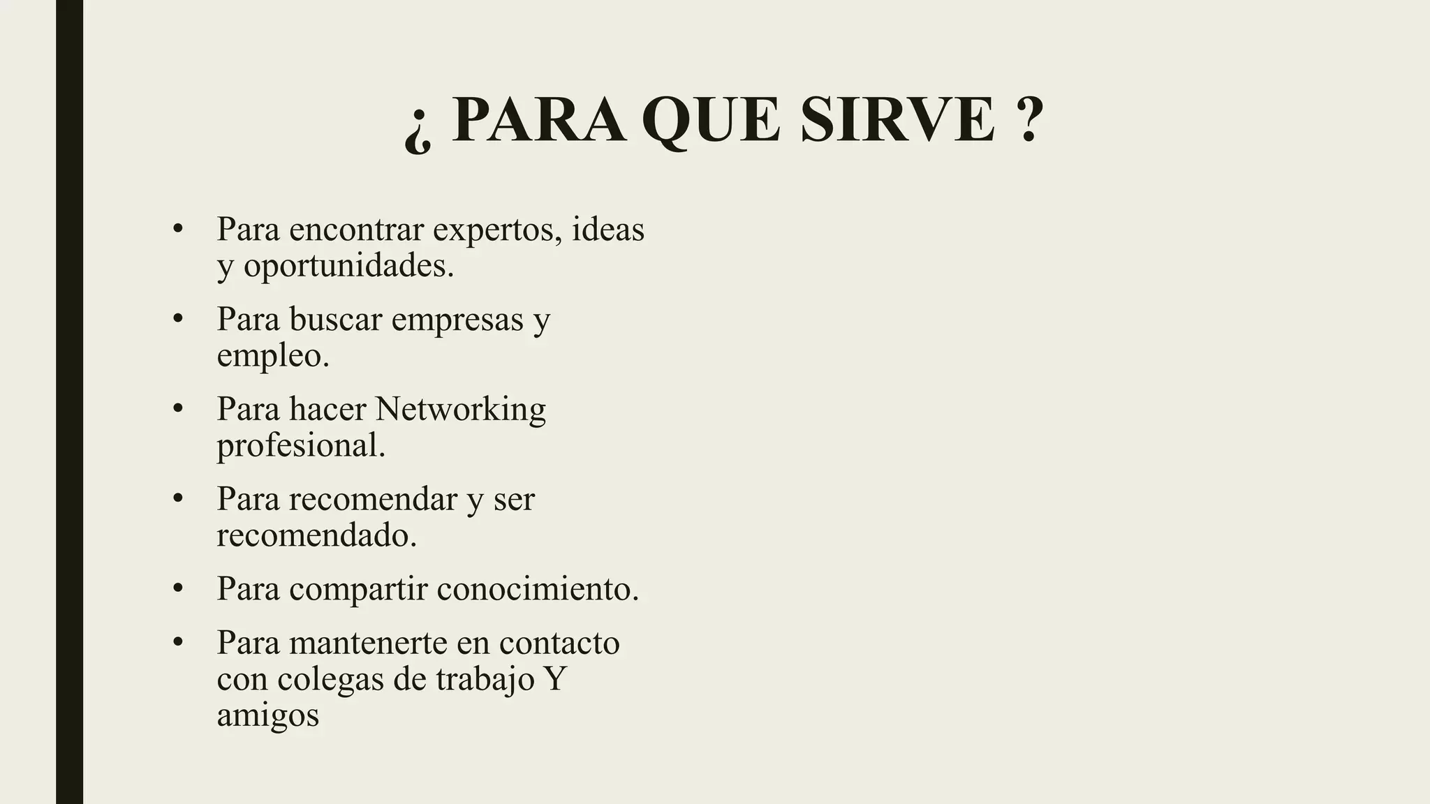 ¿ PARA QUE SIRVE ?
• Para encontrar expertos, ideas
y oportunidades.
• Para buscar empresas y
empleo.
• Para hacer Networking
profesional.
• Para recomendar y ser
recomendado.
• Para compartir conocimiento.
• Para mantenerte en contacto
con colegas de trabajo Y
amigos
 