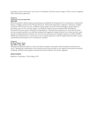 procedures, control and monitor user access to the database. Provide customer support 7x24 to ensure compliance
with Oracle license agreement.
Citigroup
Information Security Specialist
2002–2008
Reinforced policies and procedures guaranteeing accountabilities & transparencies for all operations conducted by
Entrust, VeriSign and Secure File Transfer Protocols. Performed independent verification of Entrust, VeriSign
and Secure FTP security accounts, modified/created/update accounts in Entrust Database. Responsible for
providing expert on-site customer support via telephone/email, created and updated MIS (Management
Information Systems) reports utilizing Excel Spreadsheets. Worked with management to ensure that the firm's
security encryption policies were enforced, prepared and organized escalation reports for overdue/past due work.
Issued/revoked/performed certificate key recoveries for all Entrust and VeriSign certificates, worked with PKI
(Public Key Infrastructure) to ensure that any new certificate platforms could be implemented smoothly. Created
and administered training for new/existing team members.
Citigroup
Desktop Support Intern
May 2002 to Aug. 2002
Managed and processed all level 1 issues with clients via phone and email, resolved computer/network/server
issues. Managed the switchboard on the customer service line, provided on-site support and monitored networks
worldwide. Installed critical updates and preformed basic hardware and software upgrades.
EDUCATION
Bachelors- Psychology - York College, 2013
 