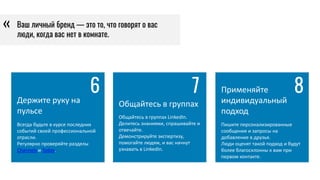 Держите руку на
пульсе
Всегда будьте в курсе последних
событий своей профессиональной
отрасли.
Регулярно проверяйте разделы
Channels и Today.
6
Общайтесь в группах
Общайтесь в группах LinkedIn.
Делитесь знаниями, спрашивайте и
отвечайте.
Демонстрируйте экспертизу,
помогайте людям, и вас начнут
узнавать в LinkedIn.
7 Применяйте
индивидуальный
подход
Пишите персонализированные
сообщения и запросы на
добавление в друзья.
Люди оценят такой подход и будут
более благосклонны к вам при
первом контакте.
8
Ваш личный бренд — это то, что говорят о вас
люди, когда вас нет в комнате.
«
 