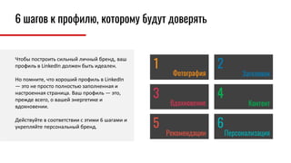Чтобы построить сильный личный бренд, ваш
профиль в LinkedIn должен быть идеален.
Но помните, что хороший профиль в LinkedIn
— это не просто полностью заполненная и
настроенная страница. Ваш профиль — это,
прежде всего, о вашей энергетике и
вдохновении.
Действуйте в соответствии с этими 6 шагами и
укрепляйте персональный бренд.
Фотография Заголовок
Вдохновение Контент
Рекомендации Персонализация
1 2
3 4
5 6
6 шагов к профилю, которому будут доверять
 