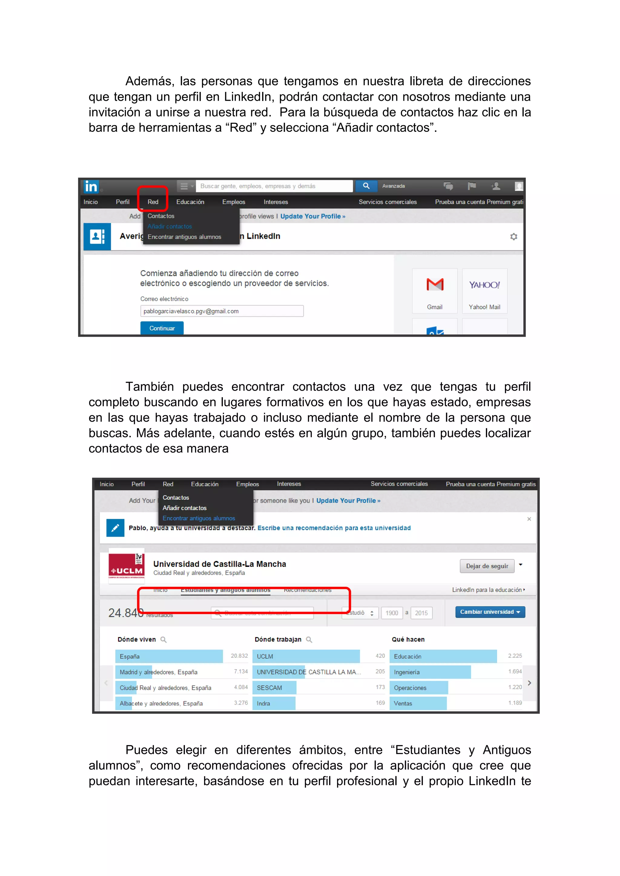 Además, las personas que tengamos en nuestra libreta de direcciones
que tengan un perfil en LinkedIn, podrán contactar con nosotros mediante una
invitación a unirse a nuestra red. Para la búsqueda de contactos haz clic en la
barra de herramientas a “Red” y selecciona “Añadir contactos”.
También puedes encontrar contactos una vez que tengas tu perfil
completo buscando en lugares formativos en los que hayas estado, empresas
en las que hayas trabajado o incluso mediante el nombre de la persona que
buscas. Más adelante, cuando estés en algún grupo, también puedes localizar
contactos de esa manera
Puedes elegir en diferentes ámbitos, entre “Estudiantes y Antiguos
alumnos”, como recomendaciones ofrecidas por la aplicación que cree que
puedan interesarte, basándose en tu perfil profesional y el propio LinkedIn te
 