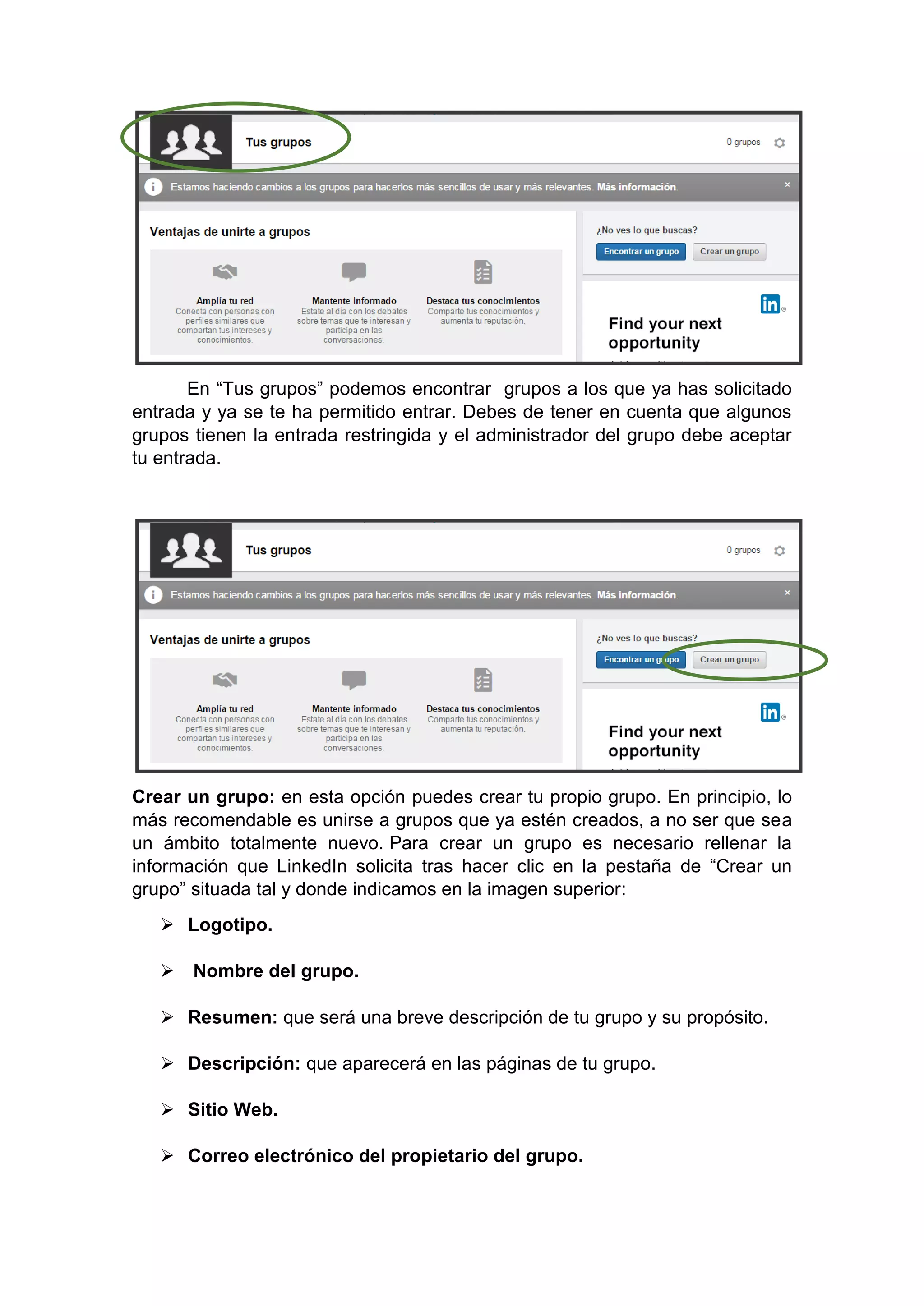 En “Tus grupos” podemos encontrar grupos a los que ya has solicitado
entrada y ya se te ha permitido entrar. Debes de tener en cuenta que algunos
grupos tienen la entrada restringida y el administrador del grupo debe aceptar
tu entrada.
Crear un grupo: en esta opción puedes crear tu propio grupo. En principio, lo
más recomendable es unirse a grupos que ya estén creados, a no ser que sea
un ámbito totalmente nuevo. Para crear un grupo es necesario rellenar la
información que LinkedIn solicita tras hacer clic en la pestaña de “Crear un
grupo” situada tal y donde indicamos en la imagen superior:
 Logotipo.
 Nombre del grupo.
 Resumen: que será una breve descripción de tu grupo y su propósito.
 Descripción: que aparecerá en las páginas de tu grupo.
 Sitio Web.
 Correo electrónico del propietario del grupo.
 