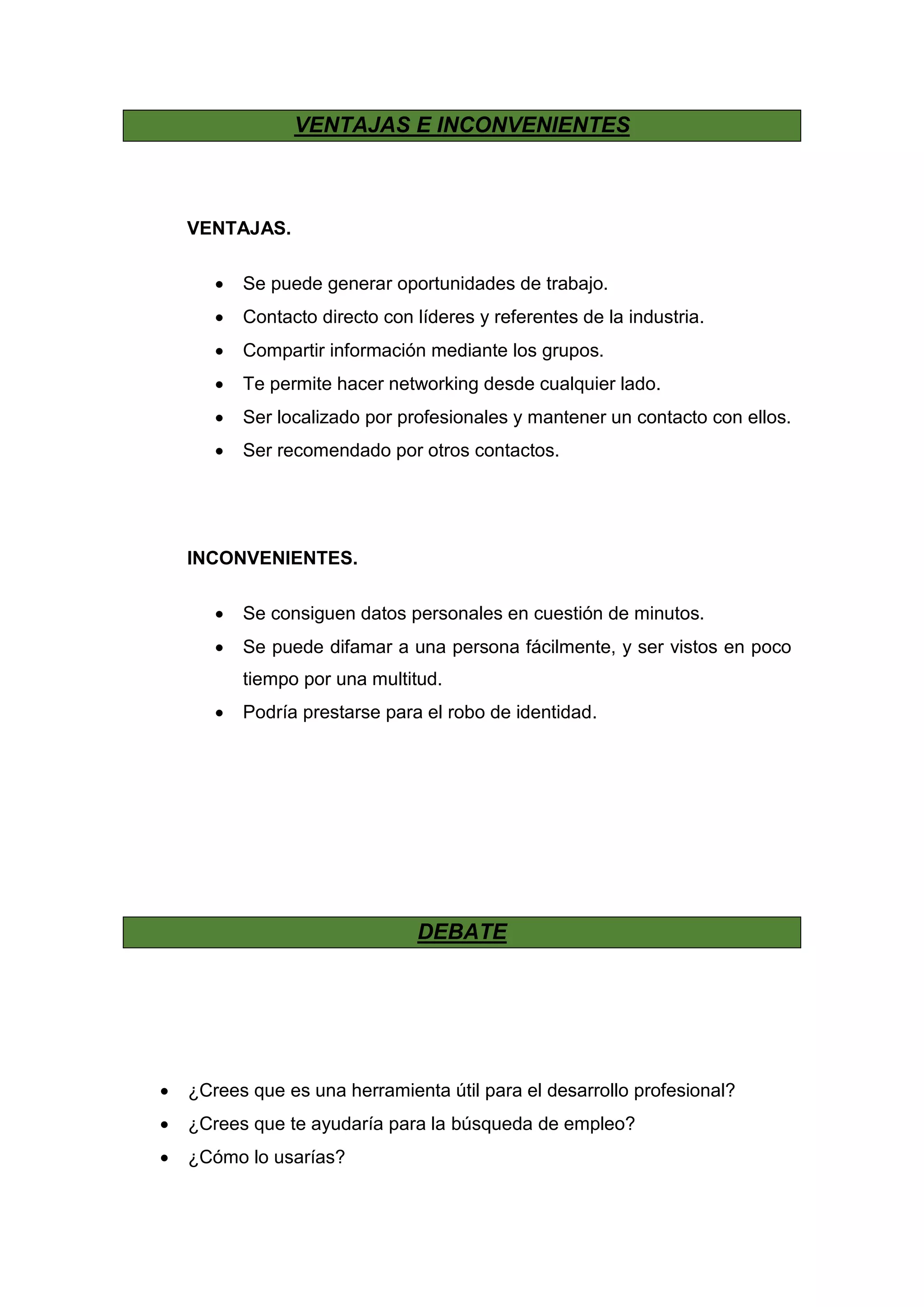 VENTAJAS E INCONVENIENTES
VENTAJAS.
 Se puede generar oportunidades de trabajo.
 Contacto directo con líderes y referentes de la industria.
 Compartir información mediante los grupos.
 Te permite hacer networking desde cualquier lado.
 Ser localizado por profesionales y mantener un contacto con ellos.
 Ser recomendado por otros contactos.
INCONVENIENTES.
 Se consiguen datos personales en cuestión de minutos.
 Se puede difamar a una persona fácilmente, y ser vistos en poco
tiempo por una multitud.
 Podría prestarse para el robo de identidad.
DEBATE
 ¿Crees que es una herramienta útil para el desarrollo profesional?
 ¿Crees que te ayudaría para la búsqueda de empleo?
 ¿Cómo lo usarías?
 