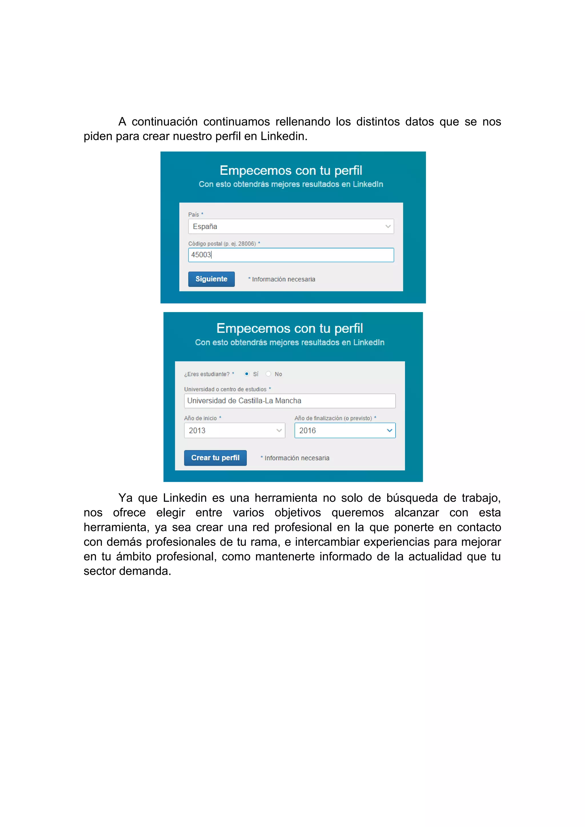A continuación continuamos rellenando los distintos datos que se nos
piden para crear nuestro perfil en Linkedin.
Ya que Linkedin es una herramienta no solo de búsqueda de trabajo,
nos ofrece elegir entre varios objetivos queremos alcanzar con esta
herramienta, ya sea crear una red profesional en la que ponerte en contacto
con demás profesionales de tu rama, e intercambiar experiencias para mejorar
en tu ámbito profesional, como mantenerte informado de la actualidad que tu
sector demanda.
 
