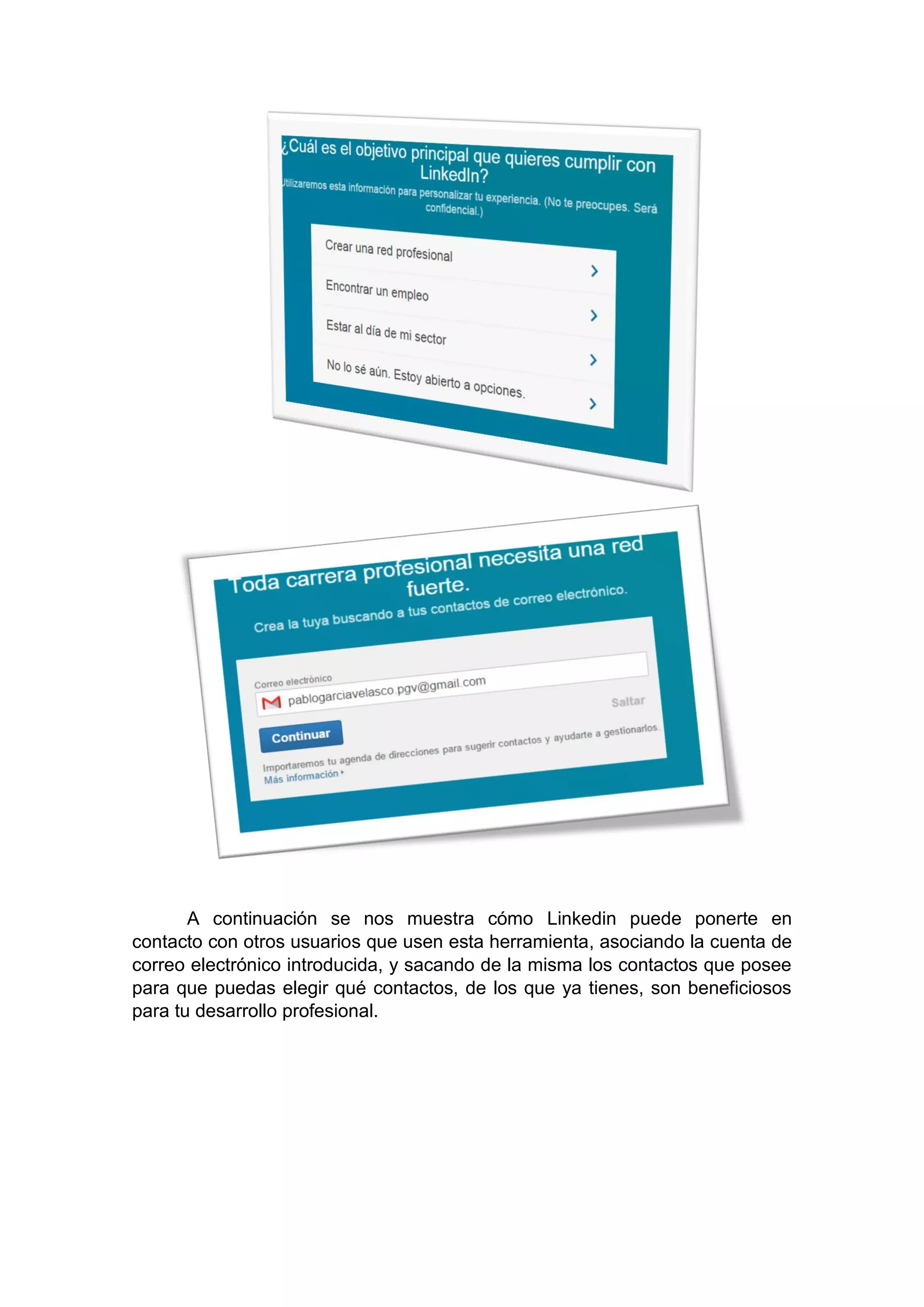 A continuación se nos muestra cómo Linkedin puede ponerte en
contacto con otros usuarios que usen esta herramienta, asociando la cuenta de
correo electrónico introducida, y sacando de la misma los contactos que posee
para que puedas elegir qué contactos, de los que ya tienes, son beneficiosos
para tu desarrollo profesional.
 