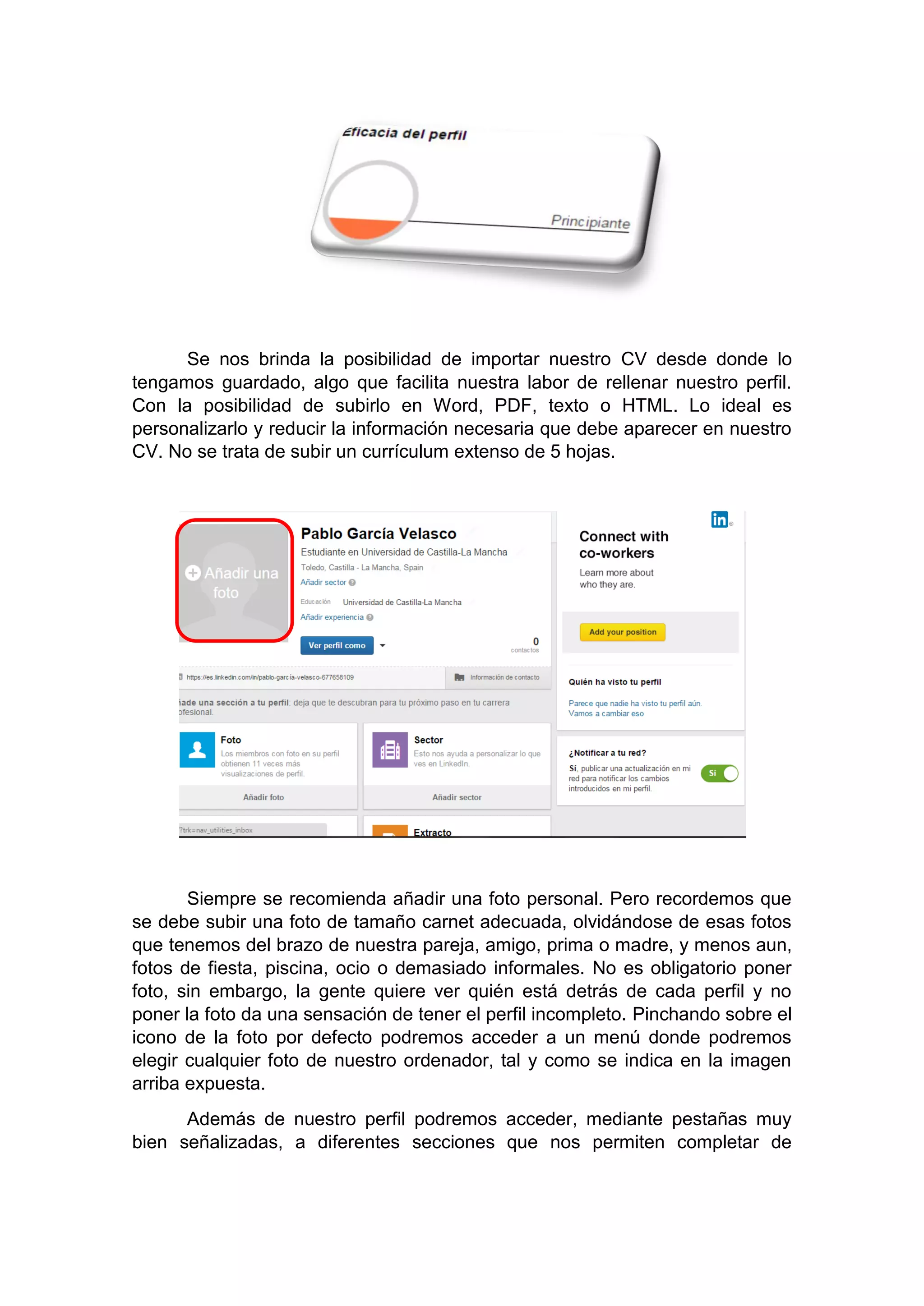 Se nos brinda la posibilidad de importar nuestro CV desde donde lo
tengamos guardado, algo que facilita nuestra labor de rellenar nuestro perfil.
Con la posibilidad de subirlo en Word, PDF, texto o HTML. Lo ideal es
personalizarlo y reducir la información necesaria que debe aparecer en nuestro
CV. No se trata de subir un currículum extenso de 5 hojas.
Siempre se recomienda añadir una foto personal. Pero recordemos que
se debe subir una foto de tamaño carnet adecuada, olvidándose de esas fotos
que tenemos del brazo de nuestra pareja, amigo, prima o madre, y menos aun,
fotos de fiesta, piscina, ocio o demasiado informales. No es obligatorio poner
foto, sin embargo, la gente quiere ver quién está detrás de cada perfil y no
poner la foto da una sensación de tener el perfil incompleto. Pinchando sobre el
icono de la foto por defecto podremos acceder a un menú donde podremos
elegir cualquier foto de nuestro ordenador, tal y como se indica en la imagen
arriba expuesta.
Además de nuestro perfil podremos acceder, mediante pestañas muy
bien señalizadas, a diferentes secciones que nos permiten completar de
 