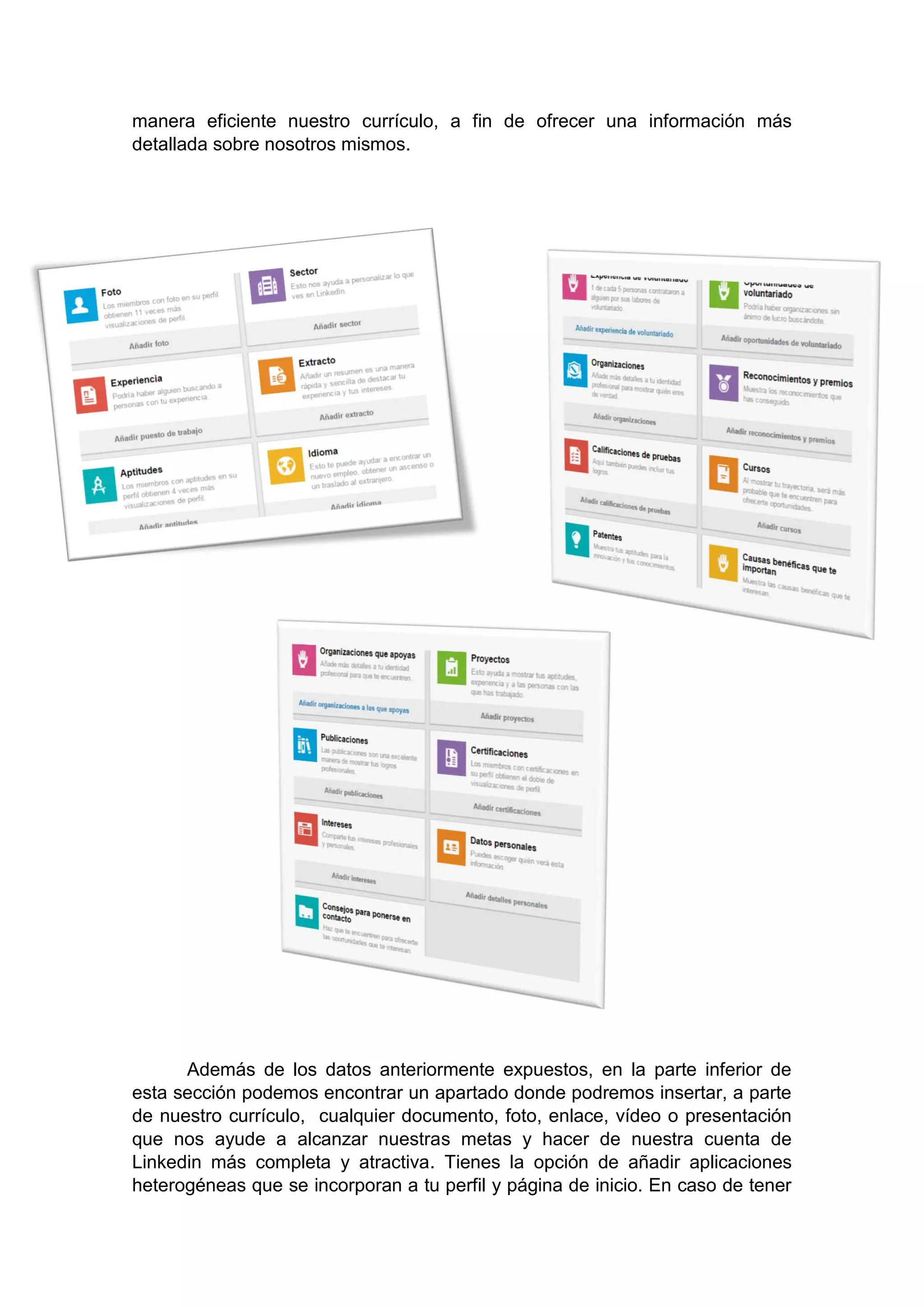 manera eficiente nuestro currículo, a fin de ofrecer una información más
detallada sobre nosotros mismos.
Además de los datos anteriormente expuestos, en la parte inferior de
esta sección podemos encontrar un apartado donde podremos insertar, a parte
de nuestro currículo, cualquier documento, foto, enlace, vídeo o presentación
que nos ayude a alcanzar nuestras metas y hacer de nuestra cuenta de
Linkedin más completa y atractiva. Tienes la opción de añadir aplicaciones
heterogéneas que se incorporan a tu perfil y página de inicio. En caso de tener
 